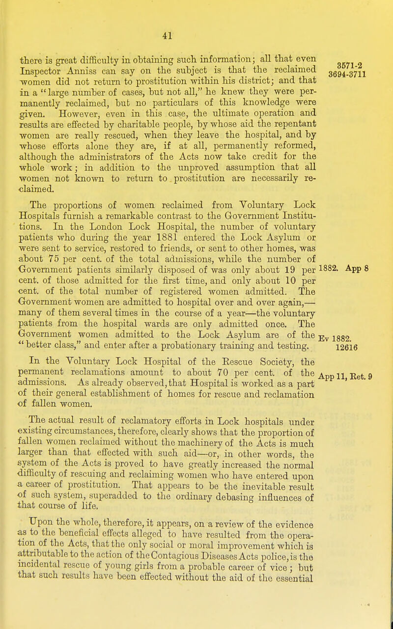 there is great difficiilty in obtaining such information; all that even Inspector Anniss can say on the subject is that the reclaimed 3594.3711 -women did not return to prostitution within his district; and that in a large number of cases, but not all, he knew they were per- manently reclaimed, but no particulars of this knowledge were given. However, even in this case, the ultimate operation and results are effected by charitable people, by whose aid the repentant women are really rescued, when they leave the hospital, and by whose efforts alone they are, if at all, permanently reformed, although the administrators of the Acts now take credit for the whole work; in addition to the unproved assumption that all women not known to return to prostitution are necessarily re- claimed. The proportions of women reclaimed from Voluntary Lock Hospitals furnish a remarkable contrast to the Government Institu- tions. In the London Lock Hospital, the number of voluntary patients who during the year 1881 entered the Lock Asylum or were sent to service, restored to friends, or sent to other homes, was about 75 per cent, of the total admissions, whUe the number of Oovemment patients similarly disposed of was only about 19 per 1^82. App 8 cent, of those admitted for the first time, and only about 10 per cent, of the total number of registered women admitted. The Government women are admitted to hospital over and over again,— many of them several times in the course of a year—the voluntary patients from the ho.spital wards are only admitted once. The Government women admitted to the Lock Asylum are of the j.^ jggg better class, and enter after a probationary training and testing. 12616 In the Voluntary Lock Hospital of the Eescue Society, the permanent reclamations amount to about 70 per cent, of the n jj^j 9 admissions. As already observed, that Hospital is worked as a part ' of their general establishment of homes for rescue and reclamation of fallen women. The actual result of reclamatory efforts in Lock hospitals under existing circumstances, therefore, clearly shows that the proportion of fallen women reclaimed without the macliinery of the Acts is much larger than that effected with such aid—or, in other words, the system of the Acts is proved to have greatly increased the normal difficulty of rescuing and reclaiming women who have entered upon a career of prostitution. That appears to be the inevitable result of such system, superadded to the ordinary debasing influences of that course of life. Upon the whole, therefore, it appears, on a review of the evidence as to the beneficial effects alleged to have resulted from the opera- tion of the Acts, that the only social or moral improvement which is attributable to the action of the Contagious Diseases Acts police, is the incidental rescue of young girls from a probable career of vice; but that such results have been effected without the aid of the essential