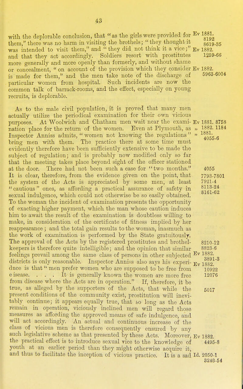 with the deplorable concision, that as the girls were provided for J^-^ them, there was no harm in visiting the brothels;  thoy thought it 8619-35 was intended to visit them, and  they did not think it a vice; Ev 1882. and that they act accordingly. Soldiers resort with prostitutes 1259-66 more generally and more openly than formerly, and without shame or concealment,  on account of the provision which they consider Ev 1882. is made for them, and the men take note of the discharge of 5963-6004 particular women from hospital. Such incidents are now the common talk of barrack-rooms, and the effect, especially on young recruits, is deplorable. As to the male civil population, it is proved that many men actually utilize the periodical examination for their own vicious purposes. At Woolwich and Chatham men wait near the exami- Ev 1881. 8758 nation place for the return of the women. Even at Plymouth, as „ 1882. 1184 Inspector Aimiss admits,  women not knowing the regulations   '^^Qgg g bring men with them. The practice there at some time must evidently therefore have been sufficiently extensive to be made the subject of regulation; and is probably now modified only so far that the meeting takes place beyond sight of the officer stationed at the door. There had not been such a case for two months. 4055 It is clear, therefore, from the evidence given on the point, that 7793-7801 the system of the Acts is appreciated by some men, at least 7921-4  cautious  ones, as aflbrding a practical assurance of safety in 816162 sexual indulgence, which could not otherwise be so easily obtained. To the woman the incident of examination presents the opportunity of exacting higher payment, which the man whose caution induces him to await the result of the examination is doubtless willing to make, in consideration of the certificate of fitness implied by her reappearance ; and the total gain results to the woman, inasmuch as the work of examination is performed by the State gratuitously. The approval of the Acts by the registered prostitutes and brothel- 8210-12 keepers is therefore quite intelligible; and the opinion that similar 8823-6 feelings prevail among the same class of persons in other subjected ^ooq\ q districts is only reasonable. Inspector Anniss also says his experi- jjv 1882 dnce is that men prefer women who are supposed to be free from 10922 e isease. . . . It is generally known the women are more free 12076 from disease where the Acts are in operation. If, therefore, it be true, as alleged by the supporters of the Acts, that while the 5017 present conditions of the community exist, prostitution will inevi- tal)ly continue; it appears equally true, that so long as the Acts remain in operation, viciously inclined men wiU regard those measures as afi'ording the approved means of safe indulgence, and will act accordingly. An actual and continuous increase of the class of vicious men is therefore consequently ensured by any such legislative scheme as that presented by these Acts. Moreover, Ev 1882. the practical effect is to introduce sexual vice to the knowledge of 4495-8 youth at an earlier period than they might otherwise acquire it, and thus to facilitate the inception of vicious practice. It is a sad Id- 2050-1 324-3-54