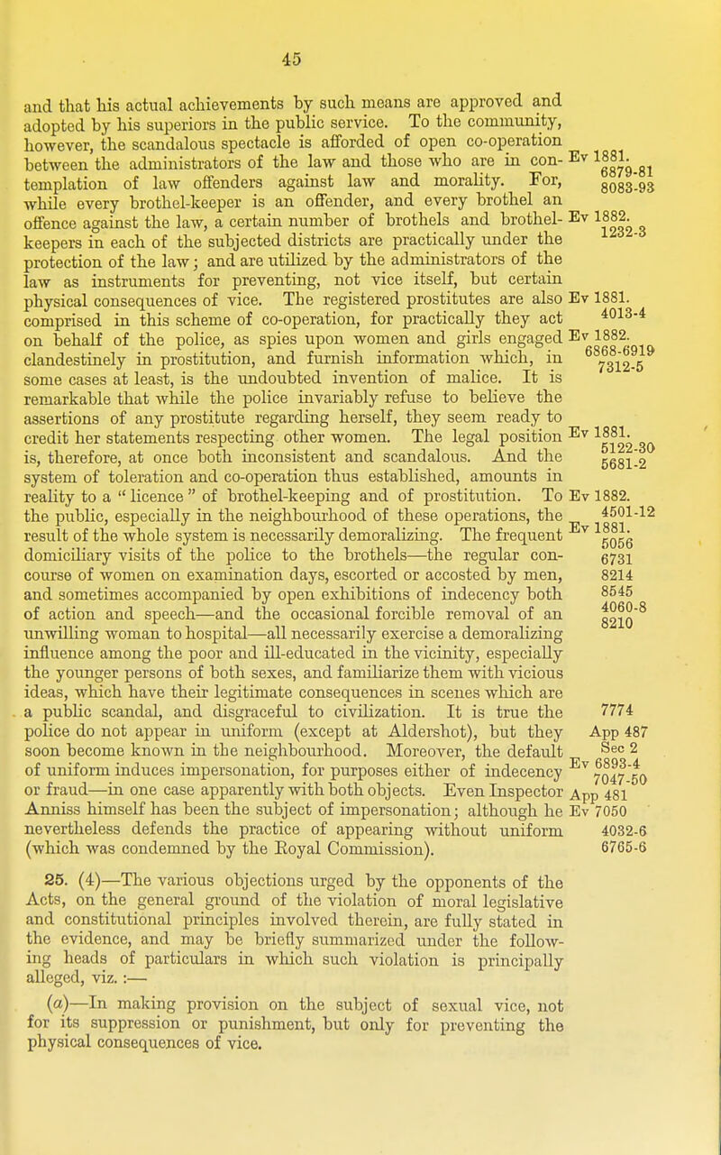 and that his actual achievements by such moans are approved and adopted by his superiors in the public service. To the community, however, the scandalous spectacle is afforded of open co-operation between the administrators of the law and those who are in con- Ev 1881^^^^ templation of law offenders against law and morality. For, 8083-93 while every brothel-keeper is an offender, and every brothel an offence against the law, a certain number of brothels and brothel- Ev 1882. keepers in each of the subjected districts are practically under the protection of the law; and are utilized by the administrators of the law as instruments for preventing, not vice itself, but certain physical consequences of vice. The registered prostitutes are also Ev 1881. comprised in this scheme of co-operation, for practically they act 4013-4 on behalf of the police, as spies upon women and girls engaged Ev 1882. clandestinely in prostitution, and furnish information which, in ^^^iT-b some cases at least, is the undoubted invention of malice. It is remarkable that while the police invariably refuse to believe the assertions of any prostitute regarding herself, they seem ready to credit her statements respecting other women. The legal position Ev 1881^ is, therefore, at once both inconsistent and scandalous. And the 5681-2 system of toleration and co-operation thus established, amounts in reality to a  licence  of brothel-keeping and of prostitution. To Ev 1882. the public, especially in the neighbourhood of these operations, the 4501-12 result of the whole system is necessarily demoralizing. The frequent ^^ '^5066 domiciliary visits of the police to the brothels—the regular con- 5731 course of women on examination days, escorted or accosted by men, 8214 and sometimes accompanied by open exhibitions of indecency both 8545 of action and speech—and the occasional forcible removal of an 8210 unwilling woman to hospital—all necessarily exercise a demoralizing influence among the poor and ill-educated in the vicinity, especially the younger persons of both sexes, and familiarize them with vicious ideas, which have their legitimate consequences in scenes which are a public scandal, and disgraceful to civilization. It is true the 7774 police do not appear iii uniform (except at Aldershot), but they App 487 soon become known in the neighbourhood. Moreover, the defaiilt ^^c 2 of uniform induces impersonation, for purposes either of indecency 7047 50 or fraud—in one case apparently with both objects. Even Inspector App 481 Anniss himself has been the subject of impersonation; although he Ev 7050 nevertheless defends the practice of appearing without uniform 4032-6 (which was condemned by the Eoyal Commission). 6765-6 25. (4)—The various objections urged by the opponents of the Acts, on the general ground of the violation of moral legislative and constitutional priaciples involved therein, are fully stated in the evidence, and may be briefly summarized under the follow- ing heads of particulars in which such violation is principally alleged, viz.:— (a)—In making provision on the subject of sexual vice, not for its suppression or punishment, but only for preventing the physical consequences of vice.