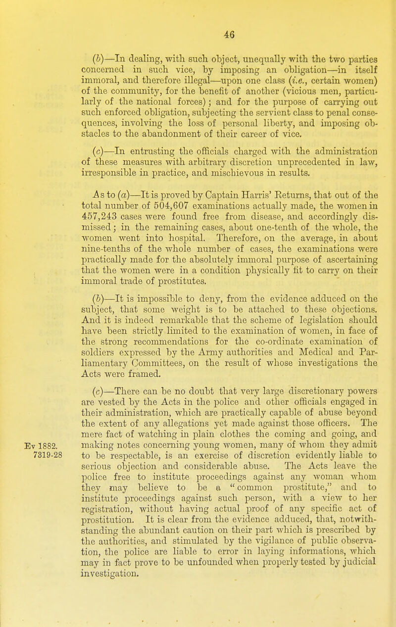 (b) —In dealing, with such object, unequally with the two parties concerned in such vice, by imposing an obligation—in itself immoral, and therefore illegal—upon one class (i.e., certain women) of the community, for the benefit of another (vicious men, particu- larly of the national forces); and for the purpose of carrying out such enforced obligation, subjecting the servient class to penal conse- quences, involving the loss of personal liberty, and imposing ob- stacles to the abandonment of their career of vice. (c) —In entrusting the officials charged with the administration of these measures with arbitrary discretion unprecedented in law, irresponsible in practice, and miscbievous in results. i^s to (a)—It is proved by Captain Harris' Returns, that out of the total number of 504,607 examinations actually made, the women in 457,243 cases were found free from disease, and accordingly dis- missed ; in the remaining cases, about one-tenth of the whole, the women went into hospital. Therefore, on the average, in about nine-tenths of the whole number of cases, the examinations were practically made for the absolutely immoral purpose of ascertaining that the women were in a condition physically lit to carry on their immoral trade of prostitutes. (b) —It is impossible to deny, from the evidence adduced on the subject, that some weight is to be attached to these objections. And it is indeed remarkable that the scheme of legislation should have been strictly limited to the examination of women, in face of the strong recommendations for the co-ordinate examination of soldiers expressed by the Army authorities and Medical and Par- liamentary Committees, on the result of whose investigations the Acts were framed. (c) —There can be no doubt that very large discretionary powers are vested by the Acts in the police and other officials engaged in their administration, which are practically capable of abuse beyond the extent of any allegations yet made against those officers. The mere fact of watching in plam clothes the coming and going, and Ev 1882. making notes concerning young women, many of whom they admit 7319-28 to be respectable, is an exercise of discretion evidently liable to serious objection and considerable abuse. The Acts leave the police free to institute proceedings against any woman whom they may believe to be a  common prostitute, and to institute proceedings against such person, with a view to her registration, without having actual proof of any specific act of prostitution. It is clear from the evidence adduced, that, notwith- standing the abundant caution on their part which is prescribed by the authorities, and stimulated by the vigilance of pubHc observa- tion, the police are liable to error in laying informations, which may in fact prove to be unfomided when properly tested by judicial investigation.