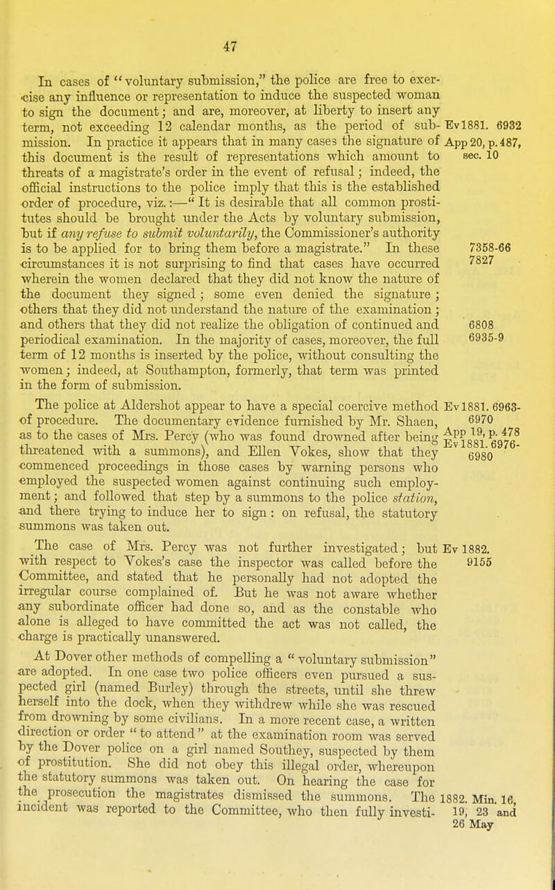 In cases of  voluntary submission, tlie police are free to exer- cise any influence or representation to induce the suspected woman to sign the document; and are, moreover, at liberty to insert any term, not exceeding 12 calendar months, as the period of sub- Evl881. 6932 mission. In practice it appears that in many cases the sigiaature of App20, p. 487, this document is the result of representations which amount to sec. 10 threats of a magistrate's order in the event of refusal; indeed, the official instructions to the police imply that this is the established ■order of procedure, viz.:— It is desirable that all common prosti- tutes should be brought imder the Acts by voluntary submission, but if any refuse to submit voluntarily, the Commissioner's authority is to be applied for to bring them before a magistrate. In these 7358-66 circumstances it is not surprising to find that cases have occurred ''^^^ wherein the women declared that they did not know the nature of the document they signed; some even denied the signature; others that they did not miderstand the nature of the examination ; and others that they did not realize the obligation of continued and 6808 periodical examination. In the majority of cases, moreover, the full 6935-9 term of 12 months is inserted by the police, without consulting the women; indeed, at Southampton, formerly, that term was printed in the form of submission. The police at Aldershot appear to have a special coercive method Evl88L 6963- of procedure. The documentary evidence furnished by Mr. Shaen, 69^0 as to the cases of Mrs. Percy (who was found drowned after being iss^l 6976^ threatened with a summons), and EUen Yokes, show that they ^ gggo commenced proceedings in those cases by warning persons who employed the suspected women against continuing such employ- ment ; and followed that step by a summons to the police station, and there trying to induce her to sign: on refusal, the statutory summons was taken out. The case of Mrs. Percy was not further investigated; but Ev 1882. with respect to Vokes's case the inspector was called before the 9155 Committee, and stated that he personally had not adopted the irregular course complained of. But he was not aware Avhether any subordinate officer had done so, and as the constable who alone is alleged to have committed the act was not called, the charge is practically unanswered. At Dover other methods of compelling a  voluntary submission are adopted. In one case two police officers even pursued a sus- pected girl (named Burley) through the streets, until she threw herself into the dock, when they withdrew while she was rescued from drowning by some civilians. In a more recent case, a written direction or order  to attend  at the examination room was served by the Dover police on a girl named Southey, suspected by them of prostitution. She did not obey this illegal order, whereupon the statutory summons was taken out. On hearing the case for the_ prosecution the magistrates dismissed the summons. The 1882 Min 16 incident was reported to the Committee, who then fully investi- 19, 23 'and 26 May