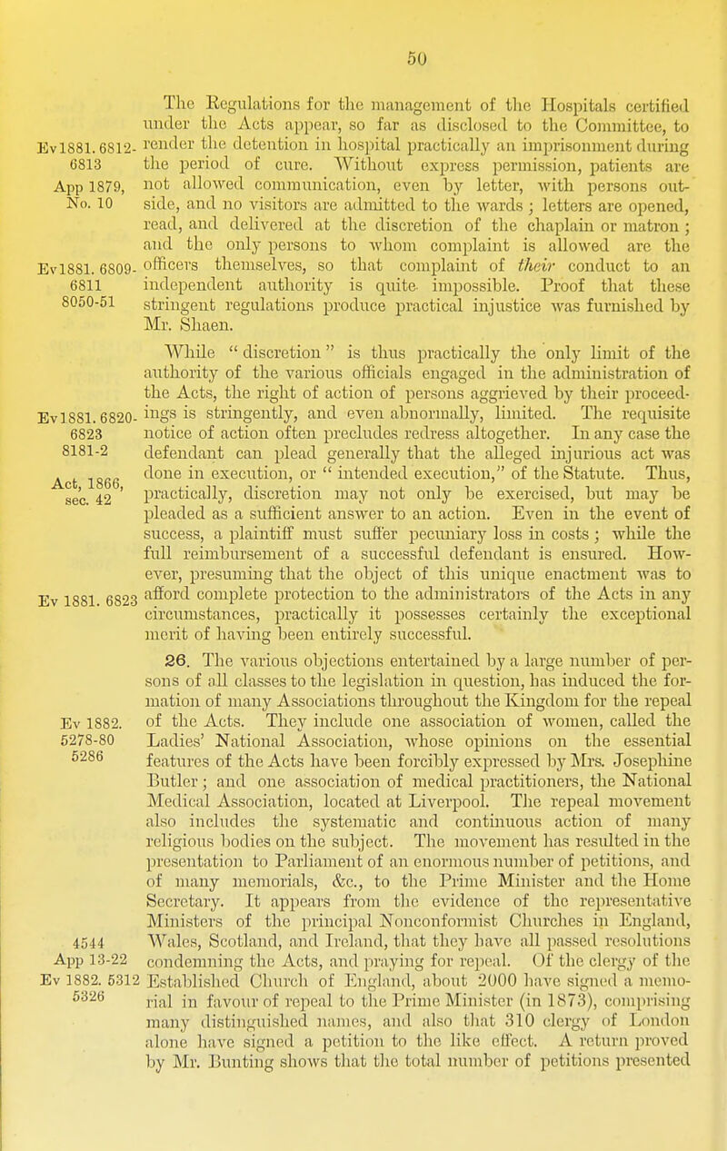 The Kegulations for tlic management of the Hospitals certified under the Acts appear, so far as dischjsed to the Committee, to EvlSSl. 6812- I'eiider tlie detention in liospital practically an imprisonment during 6813 tlie period of cure. Without express permission, patients are App 1879, not allowed communication, even hy letter, with persons out- No. 10 side, and no visitors are admitted to the wards ; letters are opened, read, and delivered at the discretion of the chaplain or matron ; and the only persons to whom complaint is allowed are the Ev 1881.6809-officers themselves, so that complaint of their conduct to an 6811 independent authority is quite impossible. Proof that these 8050-51 stringent regulations produce practical injustice was furnished by Mr. Shaen. While  discretion  is thus practically the only limit of the authority of the various officials engaged in the administration of the Acts, the right of action of persons aggrieved by their proceed- Ev 1881.6820-i^^gs is stringently, and even abnormally, liniited. The requisite 6823 notice of action often precludes redress altogether. Lr any case the 8181-2 defendant can plead generally that the alleged injurious act was Act 1866 f^one in execution, or  intended execution, of the Statute. Thus, sec 42 ' pi'actically, discretion may not only be exercised, but may be pleaded as a sufficient answer to an action. Even in the event of success, a plaintiff must suffer pecuniary loss in costs; while the full reimbursement of a successful defendant is ensured. How- ever, presummg that the object of this unique enactment was to Ev 1881 6823 ''^fioi^tl complete protection to the administrators of the Acts in any circumstances, practically it possesses certainly the exceptional merit of having been entirely successful. 26. The various objections entertained l^y a large number of per- sons of all classes to the legislation in question, has induced the for- mation of many Associations throughout the Kingdom for the repeal Ev 1882. of the Acts. They include one association of women, called the 5278-80 Ladies' National Association, whose opinions on the essential features of the Acts have been forcibly expressed by Mrs. Josepliine Butler; and one association of medical practitioners, the National Medical Association, located at Liverpool. The repeal movement also includes the systematic and continuous action of many religious bodies on the subject. The movement has residted in the presentation to Parliament of an enormous number of petitions, and of many memorials, &c., to the Prime Minister and the Home Secretary. It appears from the evidence of the representative Ministers of the principal Nonconformist Churches in England, 4544 Wales, Scotland, and Leland, that they have all passed resolutions App 13-22 condemning the Acts, and praying for repeal. Of the clergy of the Ev 1882. 5312 Established Church of England, about 2000 have signed a memo- ^^^^ rial in favour of repeal to the Prime Minister (in 1873), comprising many tlistinguished names, and also that 310 clergy of London alone have signed a petition to the like effect. A return proved by Mr. Bunting shows that the total number of petitions presented