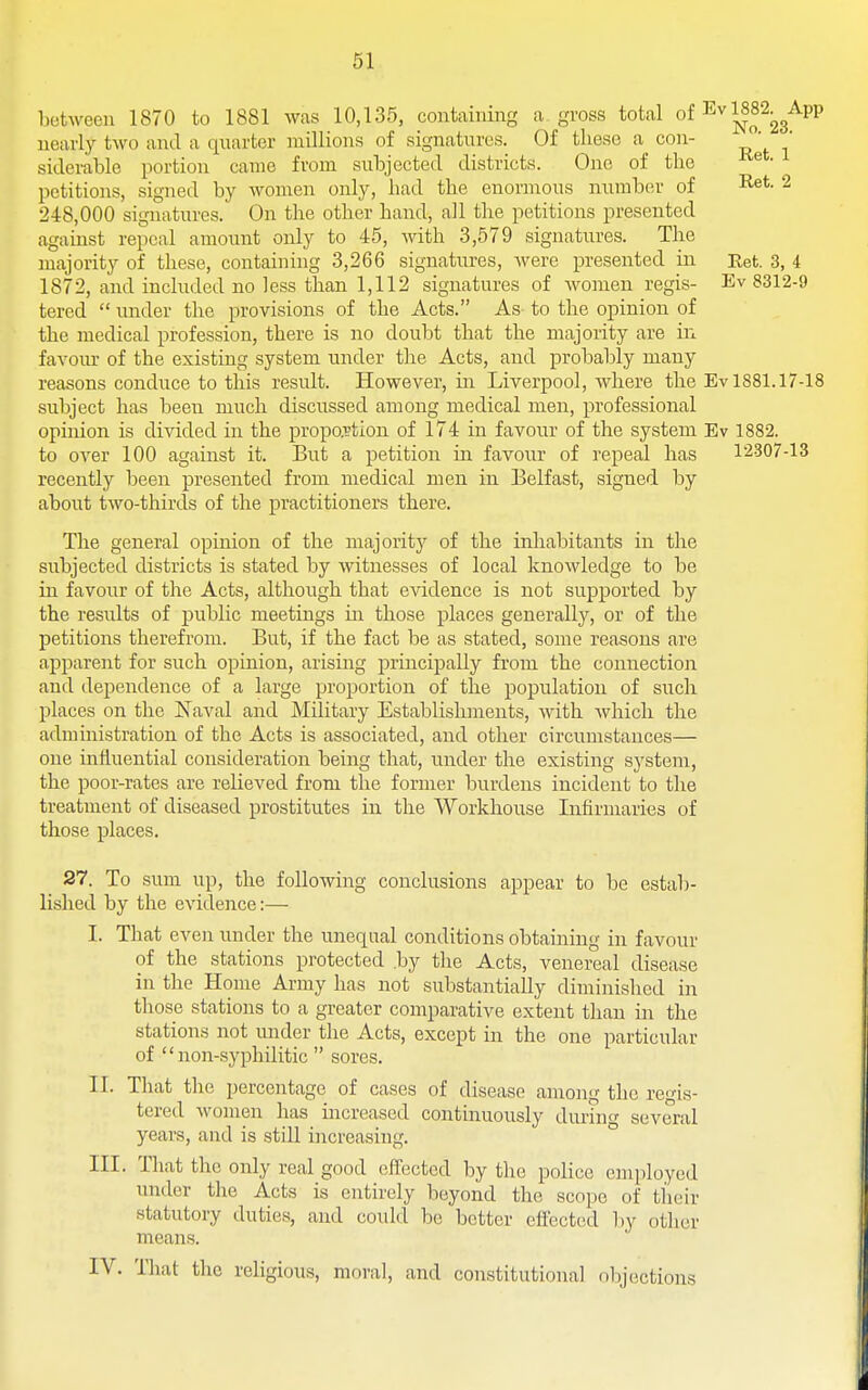 l)otwee]i 1870 to 1881 was 10,135, containing a gross total of Ev 1882^^App nearly two and a quarter millions of signatures. Of these a con- ' siderable portion came from subjected districts. One of the petitions, signed by women only, had the enormous numb(;r of I^^t. 2 248,000 signatures. On the other hand, all the petitions presented against repeal amount only to 45, with 3,579 signatures. The majority of these, containing 3,266 signatures, were presented in Eet. 3, 4 1872, and included no less than 1,112 signatures of Avomen regis- Ev 8312-9 tered  under the provisions of the Acts. As to the opinion of the medical profession, there is no doubt that the majority are in favom- of the existing system under the Acts, and probably many reasons conduce to this result. However, in Liverpool, where the Ev 1881.17-18 subject has been much discussed among medical men, professional opinion is divided in the propo.rtion of 174 in favour of the system Ev 1882. to over 100 against it. But a petition in favour of repeal has 12307-13 recently been presented from medical men in Belfast, signed by about two-thirds of the practitioners there. The general opinion of the majoritj'^ of the inhabitants in the subjected districts is stated by witnesses of local knowledge to be in favour of the Acts, although that evidence is not supported by the results of public meetings in those places generally, or of the petitions therefrom. But, if the fact be as stated, some reasons are apparent for such opinion, arising principally from the coniiection and dependence of a large proportion of the population of such places on the Naval and Military Establishments, Avith which the administration of the Acts is associated, and other circumstances— one influential consideration being that, under the existing system, the poor-rates are relieved from the former burdens incident to the treatment of diseased prostitutes in the Workhouse Infirmaries of those places. 27. To sum up, the following conclusions appear to be estab- lished by the evidence:— I. That even under the unequal conditions obtaining in favour of the stations protected by the Acts, venereal disease in the Home Army has not substantially diminished in those stations to a greater comparative extent than in the stations not under the Acts, except in the one particular of  non-syiDhilitic  sores. II. That the percentage of cases of disease among the regis- tered women has increased continuously during several years, and is still increasing. ° III. That the only real good effected by the police employed under the Acts is entirely beyond the scope of their statutory duties, and could be better effected by other means. IV. That the religious, moral, and constitutional objections