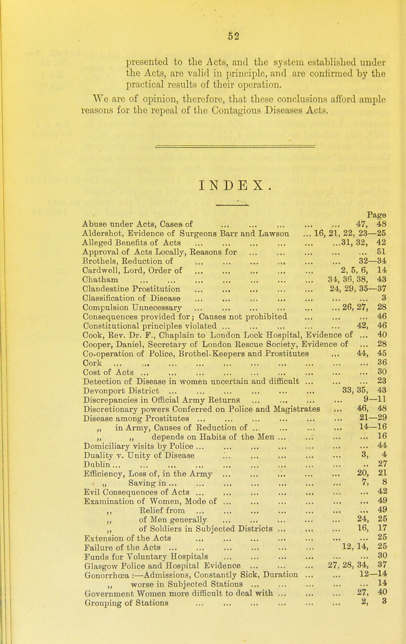 62 presented to tlie Acts, and the system establislied under the Acts, are valid in 2:)rinciple, and are confirmed by the practical results of their operation. We are of opinion, therefore, that these conclusions afford ample practical results of their operation. INDEX. Page Abuse under Acts, Cases of ... ... ... ... ... 47, 48 Aldershot, Evidence of Surgeons Barr and Lawson ... 16, 21, 22, 23—25 Alleged Benefits of Acts 31, 32, 42 Approval of Acts Locally, Reasons for ... ... ... ... ... 51 Brothels, Reduction of ... ... ... ,,, ... ... 32—34 Cardwell, Lord, Order of ,,. ... ... 2, 5, 6, 14 Chatham 34, 36,38, 43 Clandestine Prostitution 24, 29, 35—37 Classification of Disease ... ... ... ... ... ... ... 3 Compulsion Unnecessary ... ... ... ... ... ...26,27, 28 Consequences provided for; Causes not prohibited ... ... ... 46 Constitutional principles violated ... ... ... ... ... 42, 46 Cook, Rev. Dr. P., Chaplain to London Lock Hospital, Evidence of ... 40 Cooper, Daniel, Secretary of London Rescue Society, Evidence of ... 28 Co-operation of Police, Brothel-Keepers and Prostitutes ... 44, 45 Cork 36 Cost of Acts ... ... ... ... ... ... ... ... ... 30 Detection of Disease in women uncertain and difficult ... ... ... 23 Devonport District ... ,., ... ... ... ... 33, 35, 43 Discrepancies in Ofiicial Army Returns ... ... ... ... 9—11 Discretionary povrers Conferred on Police and Magistrates ... 46, 4>8 Disease among Prostitutes ... ... ... ... ... ... 21—29 „ in Army, Causes of Reduction of ... ... ... ... 14—16 „ „ depends on Habits of the Men ... ... ... ... 16 Domiciliary visits by Police ... ... ... ... ... ... ••• 44 Duality V. Unity of Disease ... ... ... ... 3, 4 Dublin 27 Efficiency, Loss of, in the Army ... ... ... ... ... 20, 21 > „ Saving in ... ... ... ... ... ... ... 7, 8 Evil Consequences of Acts ... ... ... ... ... ... ... 42 Examination of Women, Mode of ... ... ... ... ... ... 49 ,, Relief from 49 ,, of Men generally ... ... ... ... ... 24, 25 „ of Soldiers in Subjected Districts ... ... ... 16, 17 Extension of the Acts ... ... ... ... ... ... ... 25 Failure of the Acts 12, 14, 25 Funds for Voluntary Hospitals ... 30 Glasgow Police and Hospital Evidence 27, 28, 34, 37 Gonorrhoea :—Admissions, Constantly Sick, Duration ... ... 12—14 ,, worse in Subjected Stations ... ... ... ... ... 14 Government Women more difficult to deal with ... ... ... 27, 40 Grouping of Stations ... ... ... ... ... ... 2, 3