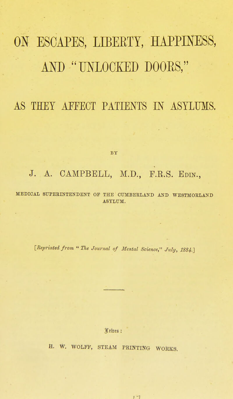 ON ESCAPES, LIBERTY, HAPPINESS, AND UNLOCKED DOORS, AS THEY AiTECT PATIENTS IN ASYLUMS. BY J. A. CAMPBELL, M.D., F.R.S. Edin., MEDICAL SUPBEINTENDENT 01 THE OUMBEELAND AND WB8TM0B1AND ASYLUM. [Reprinted from  The Journal of Mental Science, July, 1884-2 fttttcB : a. W. WOLFF, STEAM PRINTlJ^G WOHKS. ; 1