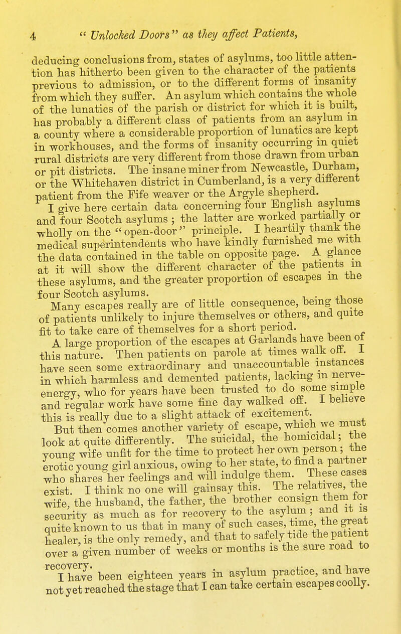 deducing conclusions from, states of asylums, too little atten- tion has hitherto been given to the character of the patients previous to admission, or to the different forms of insanity from which they suffer. An asylum which contains the whole of the lunatics of the parish or district for which it is built, has probably a different class of patients from an asylum m a county where a considerable proportion of lunatics are kept in workhouses, and the forms of insanity occurring in quiet rural districts are very different from those drawn from urban or pit districts. The insane miner from Newcastle, Durham, or the Whitehaven district in Cumberland, is a very different patient from the Fife weaver or the Argyle shepherd. I give here certain data concerning four English asylums and four Scotch asylums ; the latter are worked partially or wholly on the  open-door  principle. I heartily thank the medical superintendents who have kindly furnished me witJi the data contained in the table on opposite page. A glance at it will show the different character of the patients in these asylums, and the greater proportion of escapes m the four Scotch asylums. . Many escapes really are of little consequence, being those of patients unlikely to injure themselves or others, and quite fit to take care of themselves for a short period. A large proportion of the escapes at Garlands have been ot this nature. Then patients on parole at times walk oil. 1 have seen some extraordinary and nnaccountable instances in which harmless and demented patients, lacking m nerve- energy, who for years have been trusted to do some simple and regular work have some fine day walked off. I believe this is really due to a slight attack of excitement But then comes another variety of escape, which we must look at quite differently. The suicidal, the homicidal; the young wife unfit for the time to protect her own person; the iroti?young girl anxious, owing to her state, to find a partner who shares her feelings and will indulge them. These cases exist. I think no one will gainsay this. The relatives, the wife, the husband, the father, the brother consign them lor security a,s much as for recovery to the asylum; and it is quite known to us tbat in many of such cases, time the great healer, is the only remedy, and that to safely tide the patient over a given number of weeks or months is the sure road to ^^Thave been eighteen years in asylum practice, and have not yet reached the stage that I can take certain escapes cooUy.