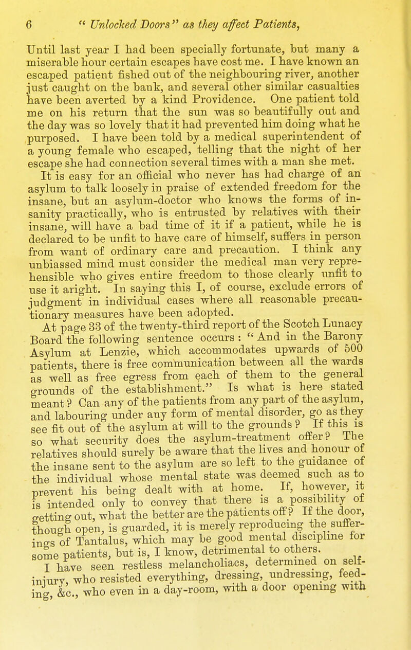 Until last year I had been specially fortunate, but many a miserable hour certain escapes have cost me. I have known an escaped patient fished out of the neighbouring river, another just caught on the bank, and several other similar casualties have been averted by a kind Providence. One patient told me on his return that the sun was so beautifully out and the day was so lovely that it had prevented him doing what he purposed. I have been told by a medical superintendent of a young female who escaped, telling that the night of her escape she had connection several times with a man she met. It is easy for an official who never has had charge of an asylum to talk loosely in praise of extended freedom for the insane, but an asylum-doctor who knows the forms of in- sanity practically, who is entrusted by relatives with their insane, will have a bad time of it if a patient, while he is declared to be unfit to have care of himself, suffers in person from want of ordinary care and precaution. I think any unbiassed mind must consider the medical man very repre- hensible who gives entire freedom to those clearly imfit to use it aright. In saying this I, of course, exclude errors of judgment in individual cases where all reasonable precau- tionary measures have been adopted. At page 33 of the twenty-third report of the Scotch Lunacy Board the following sentence occurs : And in the Barony Asylum at Lenzie, which accommodates upwards of 500 patients, there is free communication between all the wards as well'as free egress from each of them to the general grounds of the establishment. Is what is here stated meant ? Can any of the patients from any part of the asylum, and labouring under any form of mental disorder, go as they see fit out of the asylum at will to the grounds ? If this is so what security does the asylum-treatment offer? The relatives should surely be aware that the hves and honour of the insane sent to the asylum are so left to the guidance of the individual whose mental state was deemed such as to prevent his being dealt with at home. If, boweyer, it is intended only to convey that there is a possibility of setting out, what the better are the patients off ? If the door, though open, is guarded, it is merely reproducing the suffer- ings of Tantalus, which may be good mental discipline for some patients, but is, I know, detrimental to others. I have seen restless melanchohacs, determined on self- iniury, who resisted everything, dressing, undressing, feed- ing &c., who even in a day-room, with a door opening with
