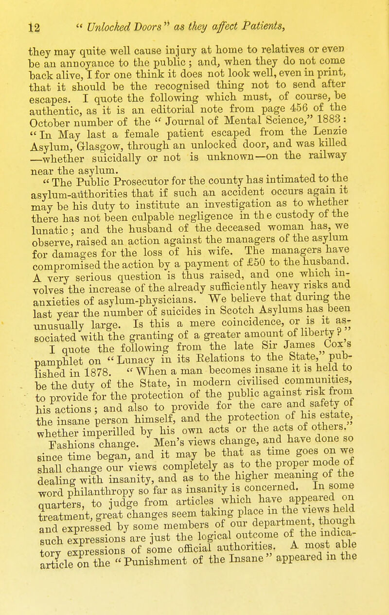 fhey may quite well cause injury at home to relatives or even be au annoyance to the public ; and, when they do not come back alive, I for one think it does not look well, even in print, that it should be the recognised thing not to send after escapes. I quote the following which must, of course, be authentic, as it is an editorial note from page 456 of the October number of the  Journal of Mental Science, 1883 : In May last a female patient escaped from the Lenzie Asylum, Glasgow, through an unlocked door, and was killed whether suicidally or not is unknown—on the railway near the asylum. , . , , , ,,  The Public Prosecutor for the county has intimated to the asylum-aiithorities that if such an accident occurs again it may be his duty to institute an investigation as to whether there has not been culpable negligence in the custody of the lunatic; and the husband of the deceased woman has, we observe, raised an action against the managers of the asymm for damages for the loss of his wife. The managers have compromised the action by a payment of £50 to the husband. A very serious question is thus raised, and one which in- volves the increase of the already sufSciently heavy risks and anxieties of asylum-physicians. We believe that during the last year the number of suicides in Scotch Asylums has been unusually large. Is this a mere coincidence, or is it as- sociated with the granting of a greater amount of liberty ^ I quote the following from the late Sir James ^ Cox s pamphlet on Lunacy in its Eelations to the State, pub- lished in 1878.  When a man becomes insane it is heia to be the duty of the State, in modern civilised communities, to provide for the protection of the public against risk from his actions; and also to provide for the care and safety of the insane person himself, and the protection of esUte, whether imperilled by his own acts or the acts of otheis. Fashions change. Men's views change, and have done so since time began, and it may be that as time goes on we shall change our Views completely as to the proper mode of dealing with insanity, and as to the higher meamng of the word philanthropy so far as insanity is concerned. In some ™ters, to judge from articles which have appeared on tSment, great changes seem taking place m the views held and e^press^ed by somi members of our department, though such expressions are just the logical outcome of the indica- tory ^Sessions of some official authorities. A niost able article on the Punishment of the Insane appeared m the