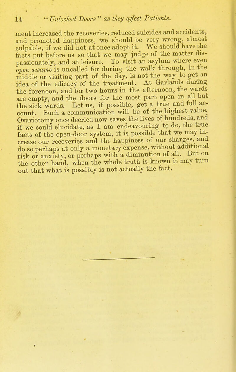 ment increased the recoveries, reduced suicides and accidents, and promoted liaxjpiness, we should be very wrong, almost culpable, if we did not at once adopt it. We should have the facts put before us so that we may judge of the matter dis- passionately, and at leisure. To visit an asylum where even o'pen sesame is uncalled for during the walk through, in the middle or visiting part of the day, is not the way to get an idea of the efficacy of the treatment. At Garlands during the forenoon, and for two hours in the afternoon, the wards are empty, and the doors for the most part open in all but the sick wards. Let us, if possible, get a true and full ac- count. Such a communication will be of the highest value. Ovariotomy once decried now saves the lives of hundreds, and if we could elucidate, as I am endeavouring to do, the true facts of the open-door system, it is possible that we may in- crease our recoveries and the happiness of our charges, and do so perhaps at only a monetary expense, without additional risk or anxiety, or perhaps with a diminution of all. But on the other hand, when the whole truth is known it may turn out that what is possibly is not actually the fact.