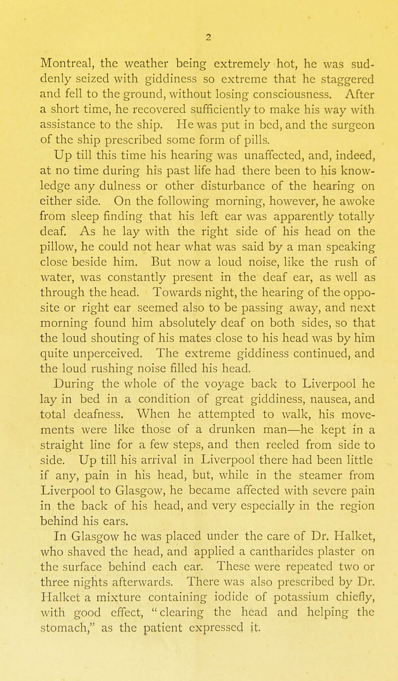 Montreal, the weather being extremely hot, he was sud- denly seized with giddiness so extreme that he staggered and fell to the ground, without losing consciousness. After a short time, he recovered sufficiently to make his way with assistance to the ship. He was put in bed, and the surgeon of the ship prescribed some form of pills. Up till this time his hearing was unaffected, and, indeed, at no time during his past life had there been to his know- ledge any dulness or other disturbance of the hearing on either side. On the following morning, however, he awoke from sleep finding that his left ear was apparently totally deaf. As he lay with the right side of his head on the pillow, he could not hear what was said by a man speaking close beside him. But now a loud noise, like the rush of water, was constantly present in the deaf ear, as well as through the head. Towards night, the hearing of the oppo- site or right ear seemed also to be passing away, and next morning found him absolutely deaf on both sides, so that the loud shouting of his mates close to his head was by him quite unperceived. The extreme giddiness continued, and the loud rushing noise filled his head. During the whole of the voyage back to Liverpool he lay in bed in a condition of great giddiness, nausea, and total deafness. When he attempted to walk, his move- ments were like those of a drunken man—he kept in a straight line for a few steps, and then reeled from side to side. Up till his arrival in Liverpool there had been little if any, pain in his head, but, while in the steamer from Liverpool to Glasgow, he became affected with severe pain in the back of his head, and very especially in the region behind his ears. In Glasgow he was placed under the care of Dr. Halket, who shaved the head, and applied a cantharides plaster on the surface behind each ear. These were repeated two or three nights afterwards. There was also prescribed by Dr. Halket a mixture containing iodide of potassium chiefly, with good effect, clearing the head and helping the stomach, as the patient expressed it