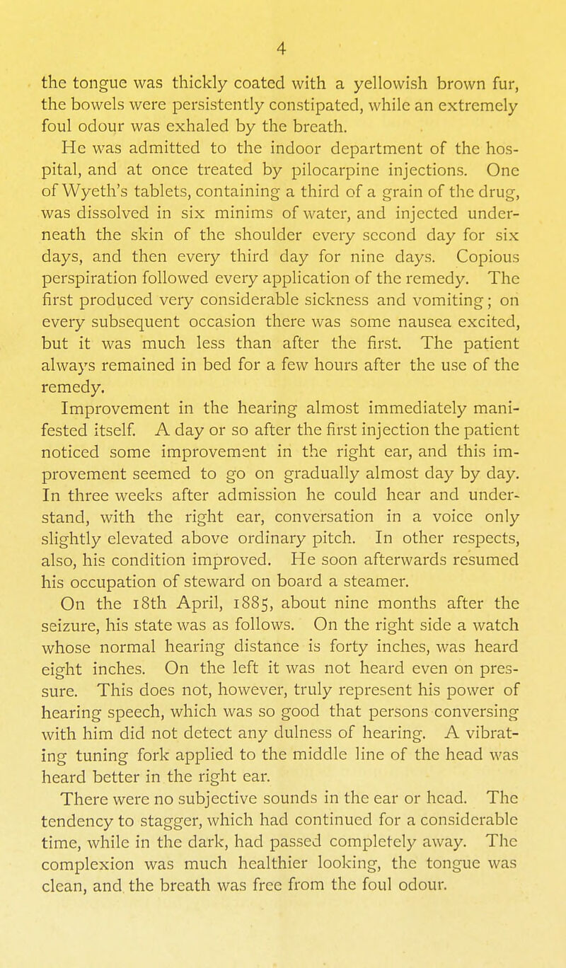 the tongue was thickly coated with a yellowish brown fur, the bowels were persistently constipated, while an extremely foul odour was exhaled by the breath. He was admitted to the indoor department of the hos- pital, and at once treated by pilocarpine injections. One of Wyeth's tablets, containing a third of a grain of the drug, was dissolved in six minims of water, and injected under- neath the skin of the shoulder every .second day for six days, and then every third day for nine days. Copious perspiration followed every application of the remedy. The first produced very considerable sickness and vomiting; on every subsequent occasion there was some nausea excited, but it was much less than after the first. The patient always remained in bed for a few hours after the use of the remedy. Improvement in the hearing almost immediately mani- fested itself. A day or so after the first injection the patient noticed some improvement in the right ear, and this im- provement seemed to go on gradually almost day by day. In three weeks after admission he could hear and under- stand, with the right ear, conversation in a voice only slightly elevated above ordinary pitch. In other respects, also, his condition improved. He soon afterwards resumed his occupation of steward on board a steamer. On the 18th April, 1885, about nine months after the seizure, his state was as follows. On the right side a watch whose normal hearing distance is forty inches, was heard eight inches. On the left it was not heard even on pres- sure. This does not, however, truly represent his power of hearing speech, which was so good that persons conversing with him did not detect any dulness of hearing. A vibrat- ing tuning fork applied to the middle line of the head was heard better in the right ear. There were no subjective sounds in the ear or head. The tendency to stagger, which had continued for a considerable time, while in the dark, had passed completely away. The complexion was much healthier looking, the tongue was clean, and the breath was free from the foul odour.