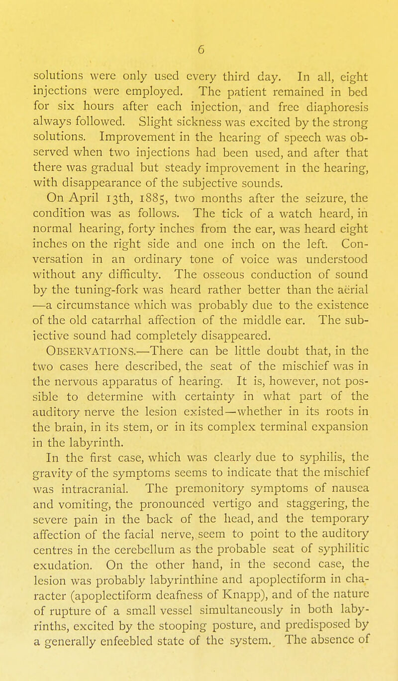 solutions were only used every third day. In all, eight injections were employed. The patient remained in bed for six hours after each injection, and free diaphoresis always followed. Slight sickness was excited by the strong solutions. Improvement in the hearing of speech was ob- served when two injections had been used, and after that there was gradual but steady improvement in the hearing, with disappearance of the subjective sounds. On April 13th, 1885, two months after the seizure, the condition was as follows. The tick of a watch heard, in normal hearing, forty inches from the ear, was heard eight inches on the right side and one inch on the left. Con- versation in an ordinary tone of voice was understood without any difficulty. The osseous conduction of sound by the tuning-fork was heard rather better than the aerial —a circumstance which was probably due to the existence of the old catarrhal affection of the middle ear. The sub- iective sound had completely disappeared. Observations.—There can be little doubt that, in the two cases here described, the seat of the mischief was in the nervous apparatus of hearing. It is, however, not pos- sible to determine with certainty in what part of the auditory nerve the lesion existed—whether in its roots in the brain, in its stem, or in its complex terminal expansion in the labyrinth. In the first case, which was clearly due to syphilis, the gravity of the symptoms seems to indicate that the mischief was intracranial. The premonitory symptoms of nausea and vomiting, the pronounced vertigo and staggering, the severe pain in the back of the head, and the temporary affection of the facial nerve,, seem to point to the auditory centres in the cerebellum as the probable seat of syphilitic exudation. On the other hand, in the second case, the lesion was probably labyrinthine and apoplectiform in cha- racter (apoplectiform deafness of Knapp), and of the nature of rupture of a small vessel simultaneously in both laby- rinths, excited by the stooping posture, and predisposed by a generally enfeebled state of the system. The absence of