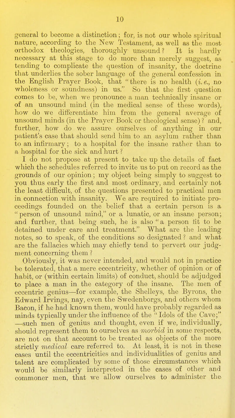 general to become a distinction; for, is not our whole spiritual nature, according to the New Testament, as well as the most orthodox theologies, thoroughly unsound? It is hardly necessary at this stage to do more than merely suggest, as tending to complicate the question of insanity, the doctrine that underlies the sober language of the general confession in the English Prayer Book, that there is no health {i.e., no wholeness or soundness) in us. So that the first question comes to be, when we pronounce a man technicallj'- insane or of an unsound mind (in the medical sense of these words), how do we differentiate him from the ffeneral averasre of unsound minds (in the Prayer Book or theological sense) ? and, further, how do we assure ourselves of anything in our patient's case that should send him to an asylum rather than to an infirmary; to a hospital for the insane rather than ta a hospital for the sick and hurt ? I do not propose at present to take up the details of fact which the schedules referred to invite us to put on record as the groiinds of our opinion; my object being simply to suggest to you thus early the first and most ordinary, and certainly not the least difficult, of the questions presented to practical men in connection with insanity. We are required to initiate pro- ceedings founded on the belief that a certain person is a person of unsoimd mind, or a lunatic, or an insane person; and further, that being such, he is also  a person tit to be detained under care and treatment. What are the leading- notes, so to speak, of the conditions so designated ? and what are the fallacies which may chiefly tend to pervert our judg- ment concerning them ? Obviously, it was never intended, and would not in practice be tolerated, that a mere eccentricity, whether of opinion or of habit, or (within certain limits) of conduct, should be adjudged to place a man in the category of the insane. The men of eccentric genius—for example, the Shelleys, the Byrons, the Edward Irvings, nay, even the Swedenborgs, and others whom Bacon, if he had known them, would have probably regarded as minds typically under the influence of the  Idols of the Cave; —such men of genius and thought, even if we, individually, should represent them to ourselves as morbid in some respects, are not on that account to be treated as objects of the more strictly medical care referred to. At least, it is not in these cases until the eccentricities and individualities of genius and talent are complicated by some of those circumstances which would be similarly interpreted in the cases of other and commoner men, that we allow ourselves to administer the