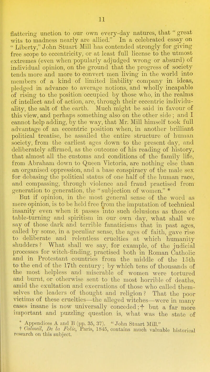 flattering unction to our own every-day natures, that  great wits to madness nearly are allied. In a celebrated essay on  Liberty, John Stuart Mill has contended strongly for giving free scope to eccentricity, or at least full license to the utmost extremes (even when popularly adjudged wrong or absurd) of individual opinion, on the ground that the progress of society tends more and more to convert men living in the world into members of a kind of limited liability company in ideas, pledged in advance to average notions, and wholly incapable of rising to the position occupied by those who, in the realms of intellect and of action, are, through their eccentric individu- ality, the salt of the earth. Much might be said in favour of this view, and perhaps something also on the other side ; and I cannot help adding, by the way, that Mr. Mill himself took full advantage of an eccentric position when, in another brilliant political treatise, he assailed the entire structure of human society, from the earliest ages down to the present day, and deliberately affirmed, as the outcome of his reading of history, that almost all the customs and conditions of the family life, from Abraham down to Queen Victoria, are nothing else than an organised oppression, and a base conspiracy of the male sex for debasing the political status of one half of the human race, and compassing, through violence and fraud practised from generation to generation, the subjection of women. * But if opinion, in the most general sense of the word as mere opinion, is to be held free from the imputation of technical insanity even when it passes mto such delusions as those of table-turning and spiritism in our own day, what shall we say of those dark and terrible fanaticisms that in past ages, called by some, in a peculiar sense, the ages of faith, gave rise to deliberate and relentless cruelties at which humanity shudders? What shall we say, for example, of the judicial processes for witch-finding, practised both in Koman Catholic and in Protestant countries from the middle of the loth to the end of the 17th century; by which tens of thousands of the most helpless and miserable of women were tortured and burnt, or otherwise sent to the most horrible of deaths, amid the exultation and execrations of those who called them- selves the leaders of thought and religion? That the poor victims of these cruelties—the alleged witches—were in many cases insane is now tmiversally conceded ;-f- but a far more important and puzzling question is, what was the state of * Appendices A and B (jjp. 35, 37).  John Stuart Mill. t C'almeil, Be la Folic, Paris, 1845, contains much valuable historical research on this subject.