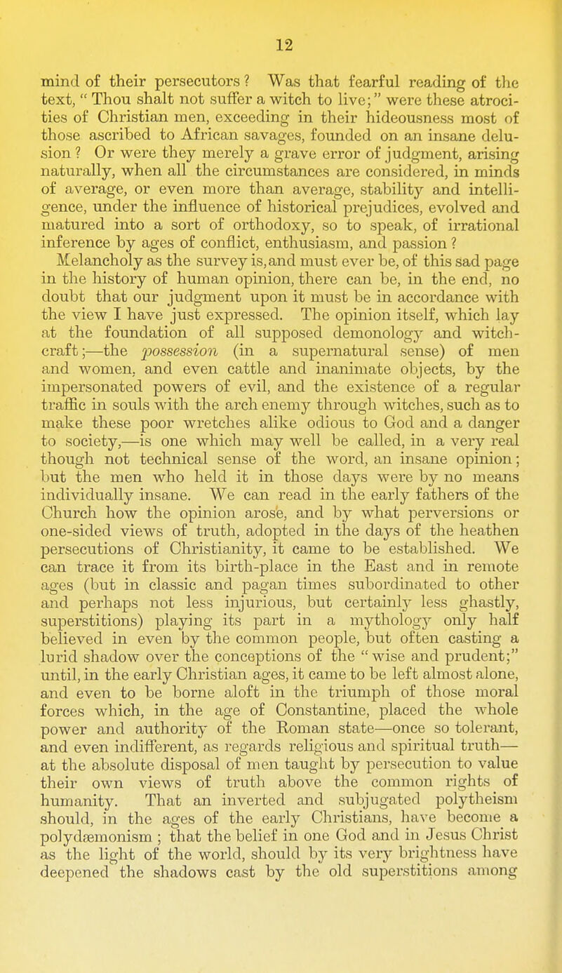 mind of their persecutors ? Was that fearful reading of the text,  Thou shalt not suffer a witch to hve; were these atroci- ties of Christian men, exceeding in their hideousness most of those ascribed to African savages, founded on an insane delu- sion ? Or were they merely a grave error of judgment, arising naturally, when all the circumstances are considered, in minds of average, or even more than average, stability and intelli- gence, under the influence of historical prejudices, evolved and matured into a sort of orthodoxy, so to speak, of irrational inference by ages of conflict, enthusiasm, and passion ? Melancholy as the survey is, and must ever be, of this sad page in the history of human opinion, there can be, in the end, no doubt that our judgment upon it must be in accordance with the view I have just expressed. The opinion itself, which lay at the foundation of all supposed demonology and witch- craft;—the loossession (in a supernatural sense) of men and women, and even cattle and inanimate objects, by the impersonated powers of evil, and the existence of a regular traffic in souls with the arch enemy through witches, such as to make these poor wretches alike odious to God and a danger to society,—is one which may well be called, in a very real though not technical sense of the word, an insane opinion; but the men who held it in those daj'-s were by no means individually insane. We can read in the early fathers of the Church how the opinion arosie, and by what perversions or one-sided views of truth, adopted in the days of the heathen persecutions of Christianity, it came to be established. We can trace it from its birth-place in the East and in remote ages (but in classic and pagan times subordinated to other and perhaps not less injurious, but certainlj^ less ghastly, superstitions) playing its part in a mythologj'^ only half believed in even by the common people, but often casting a lurid shadow over the conceptions of the  wise and prudent; until, in the early Christian ages, it came to be left almost alone, and even to be borne aloft in the triumph of those moral forces which, in the age of Constantine, placed the whole power and authority of the Roman state—once so tolerant, and even indiflerent, as regards religious and spiritual truth— at the absolute disposal of men taught by persecution to value their own views of truth above the common rights of humanity. That an inverted and subjugated polytheism should, in the ages of the early Christians, have become a polydaemonism ; that the belief in one God and in Jesus Christ as the light of the world, should by its very brightness have deepened' the shadows cast by the old superstitions among