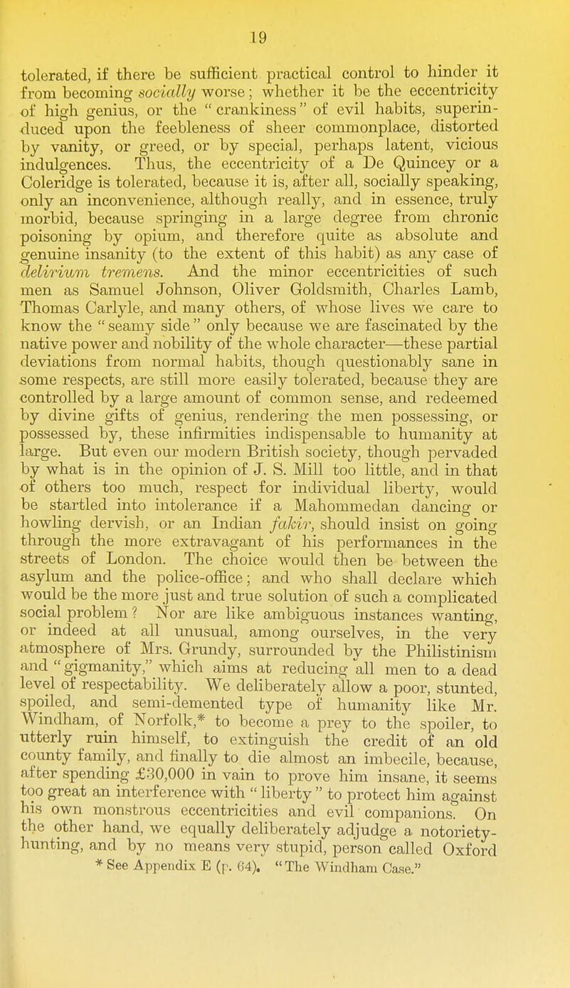 tolerated, if there be sufficient practical control to hinder it from becoming socially worse; whether it be the eccentricity of high genius, or the crankiness of evil habits, superin- duced upon the feebleness of sheer commonplace, distorted by vanity, or greed, or by special, perhaps latent, vicious indulgences. Thus, the eccentricity of a De Quincey or a Coleridge is tolerated, because it is, after all, socially speaking, only an inconvenience, although really, and in essence, truly morbid, because springing in a large degree from chronic poisoning by opium, and therefore quite as absolute and genuine insanity (to the extent of this habit) as any case of delirium tremens. And the minor eccentricities of such men as Samuel Johnson, Oliver Goldsmith, Charles Lamb, Thomas Carlyle, and many others, of whose lives we care to know the  seamy side  only because we are fascinated by the native power and nobility of the whole character—these partial deviations from normal habits, though questionably sane in some respects, are still more easily tolerated, because they are controlled by a large amount of common sense, and redeemed by divine gifts of genius, rendering the men possessing, or possessed by, these infirmities indispensable to humanity at large. But even our modern British society, though pervaded by what is in the opinion of J. S. Mill too little, and in that of others too much, respect for individual liberty, would be startled into intolerance if a Mahommedan dancing or howling dervish, or an Indian faJcir, should insist on going through the more extravagant of his performances in the streets of London. The choice would then be between the asylum and the police-office; and who shall declare which would be the more just and true solution of such a complicated social problem ? Nor are like ambiguous instances wanting, or indeed at all unusual, among ourselves, in the very atmosphere of Mrs. Grundy, surrounded by the Philistinism and  gigmanity, which aims at reducing all men to a dead level of respectability. We deliberately allow a poor, stunted, spoiled, and semi-demented type of humanity like Mr. Windham, of Norfolk,* to become a prey to the spoiler, to utterly ruin himself, to extinguish the credit of an 'old county family, and finally to die almost an imbecile, because, after spending £80,000 in vain to prove him insane, it seems too great an interference with  liberty  to protect him against his own monstrous eccentricities and evil companions. On the other hand, we equally deliberately adjudge a notoriety- hunting, and by no means very stupid, person called Oxford * See Appendix E (p. 64). The Windham Ca.se.