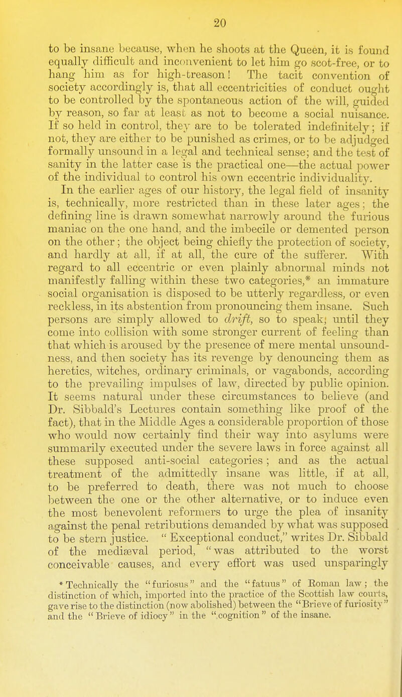 to be insane because, when he shoots at the Queen, it is found equally difficult and incoavenient to let him go scot-free, or to hang him as for high-treason! The tacit convention of society accoi'dingiy is, that all eccentricities of conduct ought to be controlled by the spontaneous action of the will, guided by reason, so far at least as not to become a social nuisance. If so held in control, they are to be tolerated indefinitely; if not, they are either to be punished as crimes, or to be adjudged formally unsound in a legal and technical sense; and the test of sanity in the latter case is the practical one—the actual power of the individual to control his own eccentric individualit5^ In the earlier ages of our history, the legal field of insanity is, technically, more restricted than in these later ages; the defining line is drawn somewhat narrowly around the furious maniac on the one hand, and the imbecile or demented person on the other; the object being chiefly the protection of society, and hardly at all, if at all, the cure of the sufi:erer. With regard to all eccentric or even plainly abnormal minds not manifestly falling within these two categories,* an immature social organisation is disposed to be utterly regardless, or even reckless, in its abstention from pronouncing them insane. Such persons are simply allowed to drift, so to speak; until they come into collision with some stronger current of feeling than that which is aroused by the presence of mere mental unsound- ness, and then society has its revenge by denouncing them as heretics, witches, ordinary criminals, or vagabonds, according to the prevailing impulses of law, directed by public opinion. It seems natural under these circumstances to believe (and Dr. Sibbald's Lectures contain something like proof of the fact), that in the Middle Ages a considerable proportion of those who would now certainly find their way into asylums were summarily executed under the severe laws in force against all these supposed anti-social categories; and as the actual treatment of the admittedly insane was little, if at all, to be preferred to death, there was not much to choose iDetween the one or the other alternative, or to induce even the most benevolent reformers to urge the plea of insanity a,gainst the penal retributions demanded by what was supposed to be stern justice.  Exceptional conduct, writes Dr. Sibbald of the mediaeval period, was attributed to the worst conceivable causes, and every effort was used unsparingly * Technically the  furiosus and the  fatnus of Rom;ui law ; the distinction of which, imported into the ])ractice of the Scottish law coiirts, gave rise to the distinction (now abolished) between the Brieve of furiosity  and the  Brieve of idiocy  in the  cognition  of tlie insane.