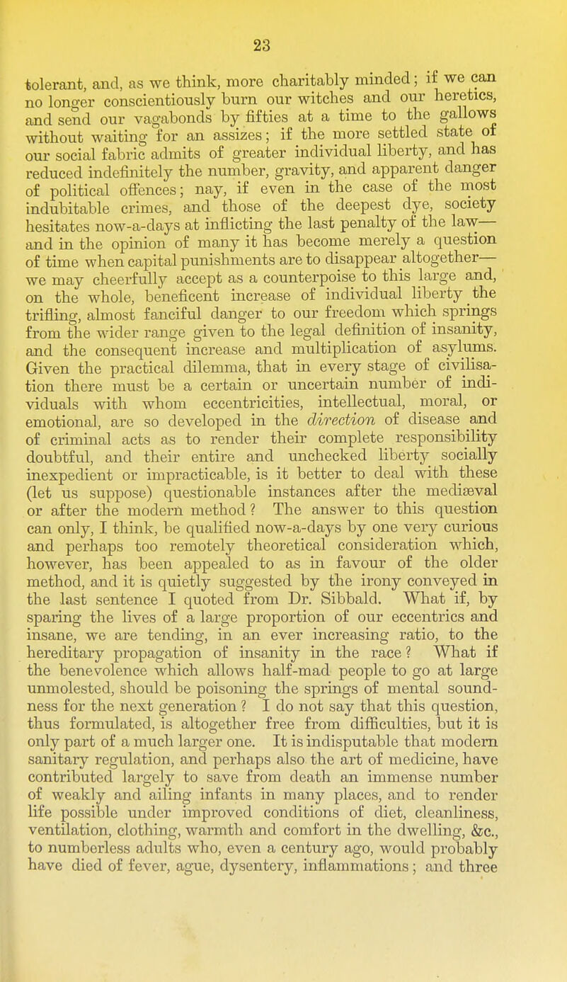 tolerant, and, as we think, more charitably minded; i£ we can no longer conscientiously burn our witches and our heretics, and send our vagabonds by fifties at a time to the gallows without waiting for an assizes; if the more settled state of our social fabric admits of greater individual liberty, and has reduced indefinitely the number, gravity, and apparent danger of political ofi'ences; nay, if even in the case of the most indubitable crimes, and those of the deepest dye, society hesitates now-a-days at inflicting the last penalty of the law— and in the opinion of many it has become merely a question of time when capital punishments are to disappear altogether— we may cheerfully accept as a counterpoise to this large and, on the whole, beneficent increase of individual liberty the trifling, almost fanciful danger to our freedom which springs from the wider range given to the legal definition of insanity, and the consequent increase and multiplication of asylums. Given the practical dilemma, that in every stage of civilisa- tion there must be a certain or uncertain number of indi- viduals with whom eccentricities, intellectual, moral, or emotional, are so developed in the direction of disease and of criminal acts as to render their complete responsibility doubtful, and their entire and unchecked liberty socially inexpedient or impracticable, is it better to deal with these (let us suppose) questionable instances after the mediaeval or after the modern method? The answer to this question can only, I think, be qualified now-a-days by one very curious and perhaps too remotely theoretical consideration which, however, has been appealed to as in favour of the older method, and it is quietly suggested by the irony conveyed in the last sentence I quoted from Dr. Sibbald. What if, by sparing the lives of a large proportion of our eccentrics and insane, we are tending, in an ever increasing ratio, to the hereditary propagation of insanity in the race ? What if the benevolence which allows half-mad people to go at large unmolested, should be poisoning the springs of mental sound- ness for the next generation ? I do not say that this question, thus formulated, is altogether free from difiiculties, but it is only part of a much larger one. It is indisputable that modem sanitary regulation, and perhaps also the art of medicine, have contributed largely to save from death an immense number of weakly and ailing infants in many places, and to render life possible under improved conditions of diet, cleanliness, ventilation, clothing, warmth and comfort in the dwelling, &c., to numberless adults who, even a century ago, would probably have died of fever, ague, dysentery, inflammations; and three