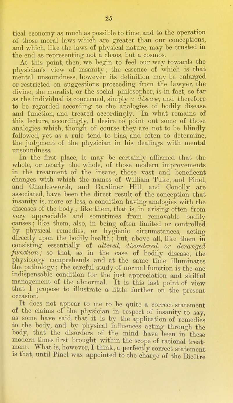 tical economy as much as possible to time, and to the operation of those moral laws which are greater than our conceptions, and which, like the laws of physical nature, may be trusted in the end as representing not a chaos, but a cosmos. At this point, then, we begin to feel our way towards the physician's view of insanity ; the essence of which is that mental unsoundness, however its definition may be enlarged or restricted on suggestions proceeding from the lawyer, the divine, the moralist, or the social philosopher, is in fact, so far as the individual is concerned, simply a disease, and therefore to be regarded according to the analogies of bodily disease and function, and treated accordingly. In what remains of this lecture, accordingly, I desire to point out some of those analogies which, though of course they are not to be blindly followed, yet as a rule tend to bias, and often to determine, the judgment of the physician in his dealings with mental unsoundness. In the first place, it may be certainly affirmed that the whole, or nearly the whole, of those modern improvements in the treatment of the insane, those vast and beneficent changes with which the names of William Tuke, and Pinel, and Charlesworth, and Gardiner Hill, and Conolly are associated, have been the direct result of the conception that insanity is, more or less, a condition having analogies with the diseases of the body; like them, that is, in arising often from very appreciable and sometimes from removable bodily causes; like them, also, in being often limited or controlled by physical remedies, or hygienic circumstances, acting directly upon the bodily health; but, above all, like them in consisting essentially of altered, disordered, or deranged function; so that, as in the case of bodily disease, the physiology comprehends and at the same time illuminates the pathology; the careful study of normal function is the one indispensable condition for the just appreciation and skilful management of the abnormal. It is this last point of view that I propose to illustrate a little further on the present occasion. It does not appear to me to be quite a correct statement of the claims of the physician in respect of insanity to say, as some have said, that it is by the application of remedies to the body, and by physical influences acting through the body, that the disorders of the mind have been in these modern times first brought within the scope of rational treat- ment. What is, however, I think, a perfectly correct statement is that, until Pinel was appointed to the charge of the Bicetre