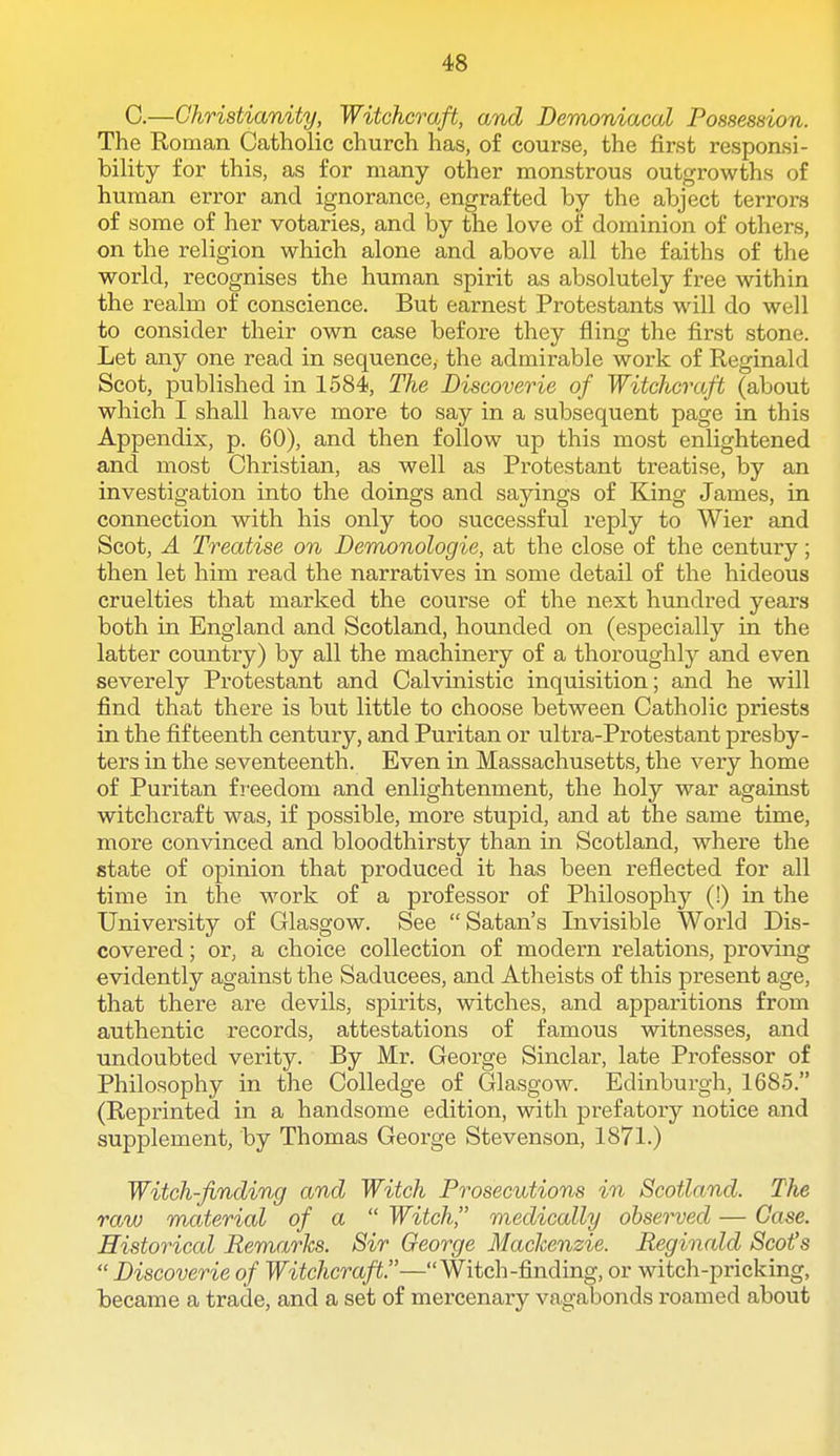 C.—Christianity, Witchcraft, and Demoniacal Possession. The Roman Catholic church has, of course, the first responsi- bility for this, as for many other monstrous outgrowths of human error and ignorance, engrafted by the abject terrors of some of her votaries, and by the love of dominion of others, on the religion which alone and above all the faiths of the world, recognises the human spirit as absolutely free within the realm of conscience. But earnest Protestants will do well to consider their own case before they fling the first stone. Let any one read in sequence, the admirable work of Reginald Scot, published in 1584, The Discoverie of Witchcraft (about which I shall have more to say in a subsequent page in this Appendix, p. 60), and then follow up this most enlightened and most Christian, as well as Protestant treatise, by an investigation into the doings and sayings of King James, in connection with his only too successful reply to Wier and Scot, A Treatise on Demonologie, at the close of the century; then let him read the narratives in some detail of the hideous cruelties that marked the course of the next hundred years both in England and Scotland, hounded on (especially in the latter country) by all the machinery of a thoroughly and even severely Protestant and Calvinistic inquisition; and he will find that there is but little to choose between Catholic priests in the fifteenth century, and Puritan or ultra-Protestant presby- ters in the seventeenth. Even in Massachusetts, the very home of Puritan fi-eedom and enlightenment, the holy war against witchcraft was, if possible, more stupid, and at the same time, more convinced and bloodthirsty than in Scotland, where the state of opinion that produced it has been reflected for all time in the work of a professor of Philosophy (!) in the University of Glasgow. See  Satan's Invisible World Dis- covered ; or, a choice collection of modern relations, proving evidently against the Saducees, and Atheists of this present age, that there are devils, spirits, witches, and apparitions from authentic records, attestations of famous witnesses, and undoubted verity. By Mr. George Sinclar, late Professor of Philosophy in the Colledge of Glasgow. Edinburgh, 16S5. (Reprinted in a handsome edition, with prefatory notice and supplement, by Thomas George Stevenson, 1871.) Witch-finding and Witch Prosecutions in Scotland. The raw material of a  Witch, medically observed — Case. Historical Remarks. Sir George Mackenzie. Reginald Scot's  Discoverie of Witchcraft.—Witch-finding, or witch-pricking, became a trade, and a set of mercenary vagabonds roamed about