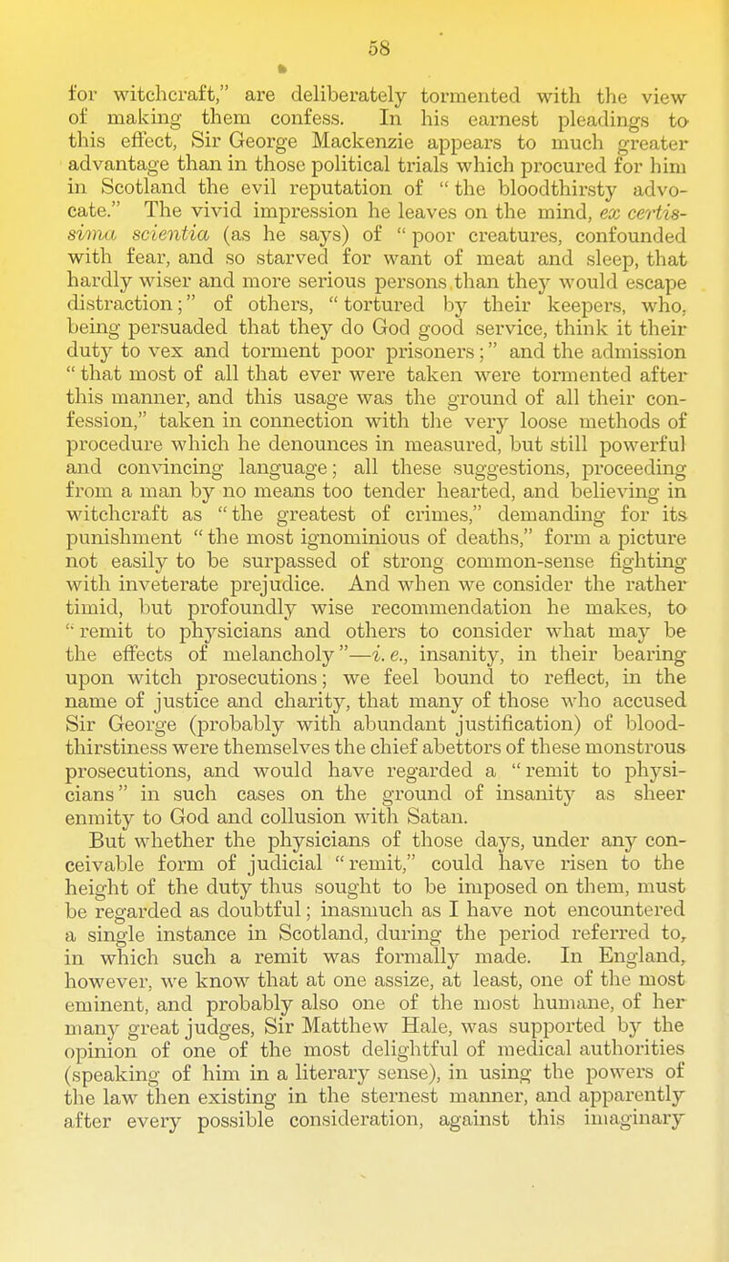 for witchcraft, are deliberately tormented with the view of making them confess. In his earnest pleadings to this effect, Sir George Mackenzie appears to much greater advantage than in those political trials which procured for him in Scotland the evil reputation of  the bloodthirsty advo- cate. The vivid impression he leaves on the mind, ex certis- sima scientia (as he says) of  poor ci'eatures, confounded with fear, and so starved for want of meat and sleep, that hai-dly wiser and more serious persons than they would escape distraction; of others,  tortured by their keepers, who, being persuaded that they do God good service, think it their duty to vex and torment poor prisonei's; and the admission  that most of all that ever were taken were tormented after this manner, and this usage was the ground of all their con- fession, taken in connection with the very loose methods of procedure which he denounces in measured, but still powex'ful and convincing language; all these suggestions, proceeding from a man by no means too tender hearted, and believing in witchcraft as the greatest of crimes, demanding for its punishment  the most ignominious of deaths, form a picture not easily to be surpassed of strong common-sense fighting with inveterate prejudice. And when we consider the rather timid, but profoundly wise recommendation he makes, to  remit to physicians and others to consider what may be the eflfects of melancholy—i. e., insanity, in their bearing upon Match prosecutions; we feel bound to reflect, in the name of justice and charity, that many of those who accused Sir George (probably with abundant justification) of blood- thirstiness were themselves the chief abettors of these monstrous prosecutions, and would have regarded a  remit to physi- cians in such cases on the ground of insanity as sheer enmity to God and collusion with Satan. But whether the physicians of those days, under any con- ceivable form of judicial remit, could have risen to the height of the duty thus sought to be imposed on them, must be regarded as doubtful; inasmuch as I have not encountered a single instance in Scotland, during the period referred to, in which such a remit was formally made. In England, however, we know that at one assize, at least, one of the most eminent, and probably also one of the most humane, of her many great judges. Sir Matthew Hale, was supported by the opinion of one of the most delightful of medical authorities (speaking of him in a literary sense), in using the powers of the law then existing in the sternest manner, and apparently after every possible consideration, against this imaginary