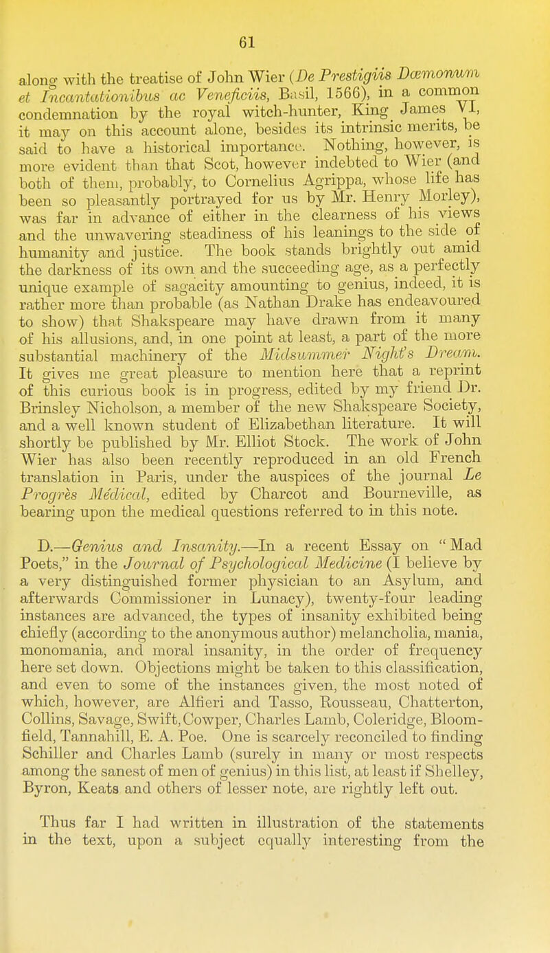 alono- with the treatise of John Wier (/)e Prestigiis Dcemonum et Incantationibus ac Veneficiis, Basil, 1566), in a common condemnation by the royal witch-hunter, King James VI, it may on this account alone, besides its intrinsic merits, be said to have a historical importance. Nothing, however, is more evident than that Scot, however indebted to Wier (and both of them, probably, to Cornelius Agrippa, whose life has been so pleasantly portrayed for us by Mr. Henry Morley), was far in advance of either in the clearness of his views and the unwavering steadiness of his leanings to the side of humanity and justice. The book stands brightly out amid the darkness of its own and the succeeding age, as a perfectly unique example of sagacity amounting to genius, indeed, it is rather more than probable (as Nathan Drake has endeavoured to show) that Shakspeare may have drawn from it many of his allusions, and, in one point at least, a part of the more substantial machinery of the Alidsummer Night's Dream. It gives me great pleasure to mention here that a reprint of this curious book is in progress, edited by my friend Dr. Brinsley Nicholson, a member of the new Shakspeare Society, and a well known student of Elizabethan literature. It will shortly be published by Mr. Elliot Stock. The work of John Wier has also been recently reproduced in an old French translation in Paris, under the auspices of the journal Le Progres Medical, edited by Charcot and Bourneville, as bearing upon the medical questions referred to in this note. D.—Genius and Insanity.—In a recent Essay on  Mad Poets, in the Journal of Psychological Medicine (I believe by a very distinguished former physician to an Asylum, and afterwards Commissioner in Lunacy), twenty-four leading instances are advanced, the types of insanity exhibited being chiefly (according to the anonymous author) melancholia, mania, monomania, and moral insanity, in the order of frequency here set down. Objections might be taken to this classification, and even to some of the instances given, the most noted of which, however, are Altieri and Tasso, Rousseau, Chatterton, Collins, Savage, Swift, Cowper, Charles Lamb, Coleridge, Bloom- field, Tannahill, E. A. Poe. One is scarcely reconciled to finding Schiller and Charles Lamb (surely in many or most respects among the sanest of men of genius) in this list, at least if Shelley, Byron, Keata and others of lesser note, are rightly left out. Thus far I had written in illustration of the statements in the text, upon a subject equally interesting from the