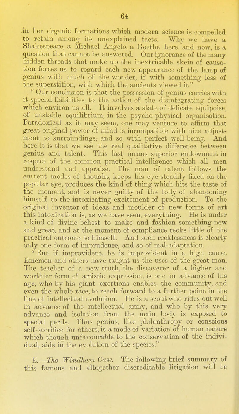 in her organic formations which modern science is compelled to retain among its unexplained facts. Why we have a Shakespeai-e, a Michael Angelo, a Goethe here and now, is a question that cannot be answered. Our ignorance of the many- hidden threads that make up the inextricable skein of causa- tion forces us to regard each new appearance of the lamp of genius with much of the wonder, if with something less of the superstition, with which the ancients viewed it.  Our conclusion is that the possession of genius carries with it special liabilities to the action of the disintegrating forces which environ us all. It involves a state of delicate equipoise, of unstable equilibrium, in the psycho-physical organisation. Paradoxical as it may seem, one may venture to affirm that great oi'iginal power of mind is incompatible with nice adjust- ment to surroundings, and so with perfect well-being. And here it is that we see the real qualitative difference between genius and talent. This last means superior endov.'^ment in respect of the common practical intelligence which all men understand and appraise. The man of talent follows the current modes of thought, keeps his eye steadily fixed on the popular eje, produces the kind of thing which hits the taste of the moment, and is never guilty of the folly of abandoning himself to the intoxicating excitement of production. To the original inventor of ideas and moulder of new forms of art this intoxication is, as we have seen, everything. He is under a kind of divine behest to make and fashion something new and great, and at the moment of compliance recks little of the practical outcome to himself. And such recklessness is clearly only one form of imprudence, and so of mal-adaptation.  But if improvident, he is improvident in a high caxise. Emerson and others have taught us the uses of the great man. The teacher of a new truth, the discoverer of a higher and worthier form of artistic expression, is one in advance of his age, who by his giant exertions enables the community, and even the whole race, to reach forward to a further point in tlie line of intellectual evolution. He is a scout who I'ides out well in advance of the intellectual army, and who by this very advance and isolation from the main body is exposed to special perils. Thus genius, like philanthropy or conscious self-saci'ifice for others, is a mode of variation of human nature which though unfavourable to the conservation of the indivi- dual, aids in the evolution of the species. E.—The Windham Case. The following brief summary of this famous and altogether discreditable litigation will be