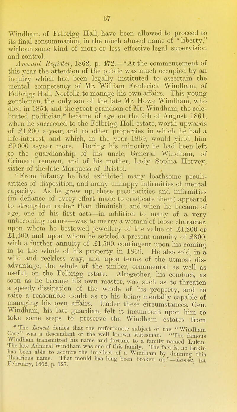 Windham, of Felbrigg Hall, have been allowed to proceed to its final consummation, in the much abused name of  liberty, without some kind of more or less effective legal supervision and control. Anniud Register, 1862, p. 472.—At the commencement of this year the attention of the public was much occupied by an inquiry which had been legally instituted to ascertain the mental competency of Mr. William Frederick Windham, of Felbrigg Hall, Norfolk, to manage his own alFairs. This young gentleman, the only son of the late Mr. Howe Windham, who died in 18-54, and the great grandson of Mr. Windliam, the cele- brated politician,* became of age on the 9th of August, 1861, when he succeeded to the Felbrigg Hall estate, worth upwards of £1,200 a-year, and to other properties in which he had a life-interest, and which, in the year 1S69, would yield him £9,000 a-year more. During his minority he had been left to the guardianship of his uncle, General Windham, of Crimean renown, and of his mother, Lady Sophia Hervey, sister of the late Marquess of Bristol. From infancy he had exhibited many loathsome peculi- arities of disposition, and many unhappy intirmities of mental capacity. As he grew up, these peculiarities and infirmities (in defiance of every eflfort made to eradicate them) appeared to strengthen rather than diminish; and when he became of age, one of his first acts—in addition to many of a very unbecoming nature—was to marry a woman of loose character, upon whom he bestowed jewellery of the value of £1,200 or £1,400, and upon whom he settled a present annuity of £800, with a further annuity of £1,500, contingent upon his coming in to the whole of his property in 1869. He also sold, in a wild and reckless way, and upon terms of the utmost dis- advantage, the whole of the timber, ornamental as well as useful, on the Felbrigg estate. Altogether, his conduct, as soon as he became his own master, Avas such as to threaten a speedy dissipation of the whole of his property, and to raise a reasonable doubt as to his being mentally capable of managing his own affairs. Under these circumstances, Gen. Windham, his late guardian, felt it incumbent upon him to take some steps to preserve the Windham estates from * The Lancet denies that the unfortunate subject of the  Windham Case was a descendant of the well known statesman. The famous Windham transmitted his name and fortune to a family named Lukiu The late Admiral Windham was one of this family. The fact is, no Lvikin has been able to acquire the intellect of a Windham by donning this illustrious name. That mould has long been broken \m~Lanr% Isf February, 1862, p. 127. ^ '