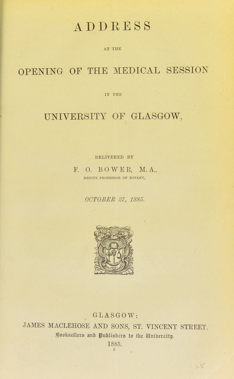 ADDRESS AT THE OPENING OF THE MEDICAL SESSION IN THE UNIVERSITY OF GLASGOW, DELIVER ED BY r. 0. BO WEE, M.A., REGIUS PROFESSOR OF BOTANY, OCTOBER 27, 1885. GLASGOW: JAMES MACLEHOSE AND SONS, ST. VINCENT STREET. ^ookstUfrs mb $ltthlishcrs io the ®:nibcrstt]o. 1885.