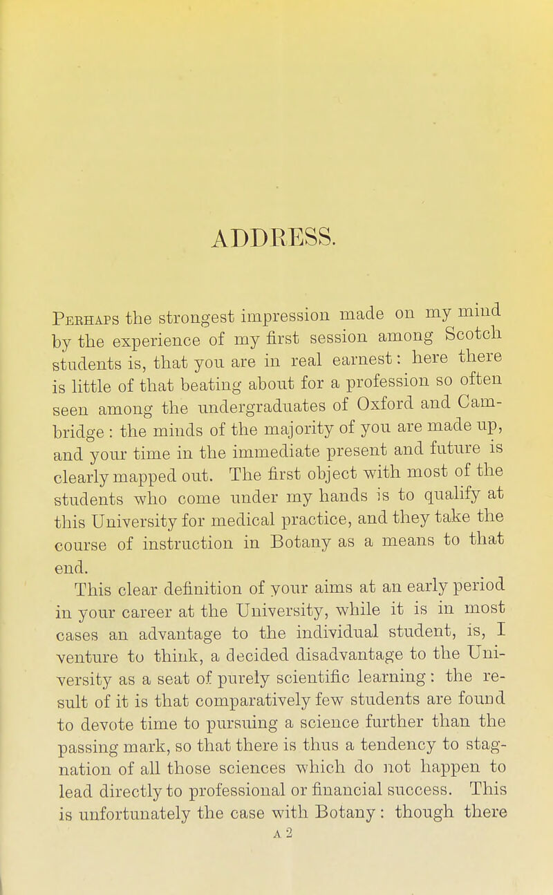 Perhaps the strongest impression made on my mmd by the experience of my first session among Scotch students is, that you are in real earnest: here there is httle of that beating about for a profession so often seen among the undergraduates of Oxford and Cam- bridge : the minds of the majority of you are made up, and your time in the immediate present and future is clearly mapped out. The first object with most of the students who come under my hands is to qualify at this University for medical practice, and they take the course of instruction in Botany as a means to that end. This clear definition of your aims at an early period in your career at the University, while it is in most cases an advantage to the individual student, is, I venture to think, a decided disadvantage to the Uni- versity as a seat of purely scientific learning : the re- sult of it is that comparatively few students are found to devote time to pursuing a science further than the passing mark, so that there is thus a tendency to stag- nation of all those sciences which do not happen to lead directly to professional or financial success. This is unfortunately the case with Botany : though there a2