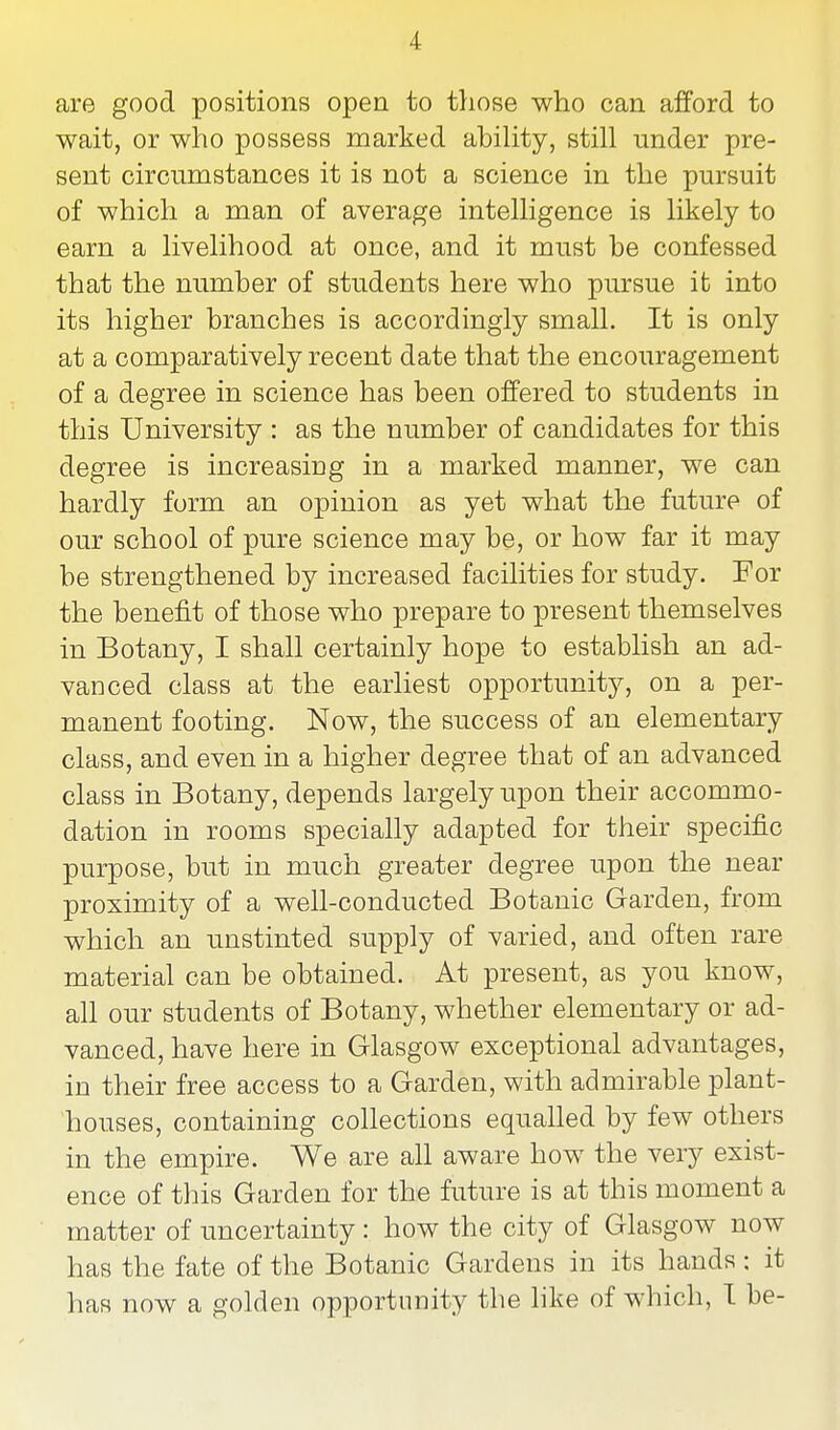 are good positions open to those who can afford to wait, or who possess marked ability, still under pre- sent circumstances it is not a science in the pursuit of which a man of average intelligence is likely to earn a livelihood at once, and it must be confessed that the number of students here who pursue it into its higher branches is accordingly small. It is only at a comparatively recent date that the encouragement of a degree in science has been offered to students in this University : as the number of candidates for this degree is increasing in a marked manner, we can hardly form an opinion as yet what the future of our school of pure science may be, or how far it may be strengthened by increased facilities for study. For the benefit of those who prepare to present themselves in Botany, I shall certainly hope to establish an ad- vanced class at the earliest opportunity, on a per- manent footing. Now, the success of an elementary class, and even in a higher degree that of an advanced class in Botany, depends largely upon their accommo- dation in rooms specially adapted for their specific purpose, but in much greater degree upon the near proximity of a well-conducted Botanic Garden, from which an unstinted supply of varied, and often rare material can be obtained. At present, as you know, all our students of Botany, whether elementary or ad- vanced, have here in Glasgow exceptional advantages, in their free access to a Garden, with admirable plant- houses, containing collections equalled by few others in the empire. We are all aware how the very exist- ence of this Garden for the future is at this moment a matter of uncertainty : how the city of Glasgow now has the fate of the Botanic Gardens in its hands : it has now a golden opportunity the like of which, I be-