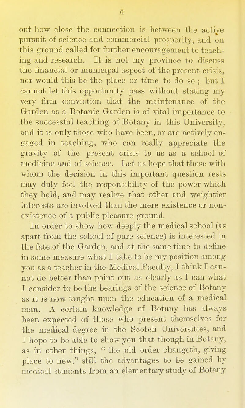 G out liow close the connection is between the active * pursuit of science and commercial prosperity, and on this ground called for further encouragement to teach- ing and research. It is not my province to discuss the financial or municipal aspect of the present crisis, nor would this be the place or time to do so ; but I cannot let this opportunity pass without stating my very firm conviction that the maintenance of the Garden as a Botanic Garden is of vital importance to the successful teaching of Botany in this University, and it is only those who have been, or are actively en- gaged in teaching, who can really appreciate the gravity of the present crisis to us as a school of medicine and nf science. Let us hope that those with whom the decision in this important question rests may duly feel the responsibility of the power which they hold, and may realize that other and weightier interests are involved than the mere existence or non- existence of a public pleasure ground. In order to show how dee]3ly the medical school (as apart from the school of pure science) is interested in the fate of the Garden, and at the same time to define in some measure what I take to be my position among you as a teacher in the Medical Faculty, I think I can- not do better than point out as clearly as I can what I consider to be the bearings of the science of Botany as it is now taught upon the education of a medical man. A certain knowledge of Botany has always been expected of those who present themselves for the medical degree in the Scotch Universities, and I hope to be able to show you that though in Botany, as in other things,  the old order changeth, giving place to new, still the advantages to be gained by medical students from an elementary study of Botany