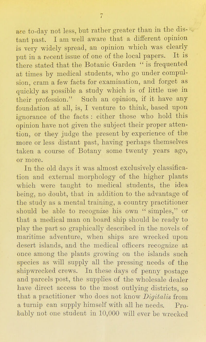 a*:e to-day not less, but rather greater than in the dis- ^ tant past. I am well aware that a different opinion is very widely spread, an opinion which was clearly pnt in a recent issue of one of the local papers. It is there stated that the Botanic Garden  is frequented at times by medical students, who go under compul- sion, cram a few facts for examination, and forget as quickly as possible a study which is of little use in their profession. Such an opinion, if it have any foundation at all, is, I venture to think, based upon ignorance of the facts : either those who hold this opinion have not given the subject their proper atten- tion, or they judge the present by experience of the more or less distant past, having perhaps themselves taken a course of Botany some twenty years ago, or more. In the old days it was almost exclusively classifica- tion and external morphology of the higher plants which were taught to medical students, the idea being, no doubt, that in addition to the advantage of the study as a mental training, a country practitioner should be able to recognize his own  simples, or that a medical man on board ship should be ready to play the part so graphically described in the novels of maritime adventure, when ships are wrecked upon desert islands, and the medical officers recognize at once among the plants growing on the islands such species as will supply all the pressing needs of the shipwrecked crews. In these days of penny postage and parcels post, the supplies of the wholesale dealer have direct access to the most outlying districts, so that a practitioner who does not know Digitalis from a turnip can supply himself with all he needs. Pro- bably not one student in 10,000 will ever be wrecked