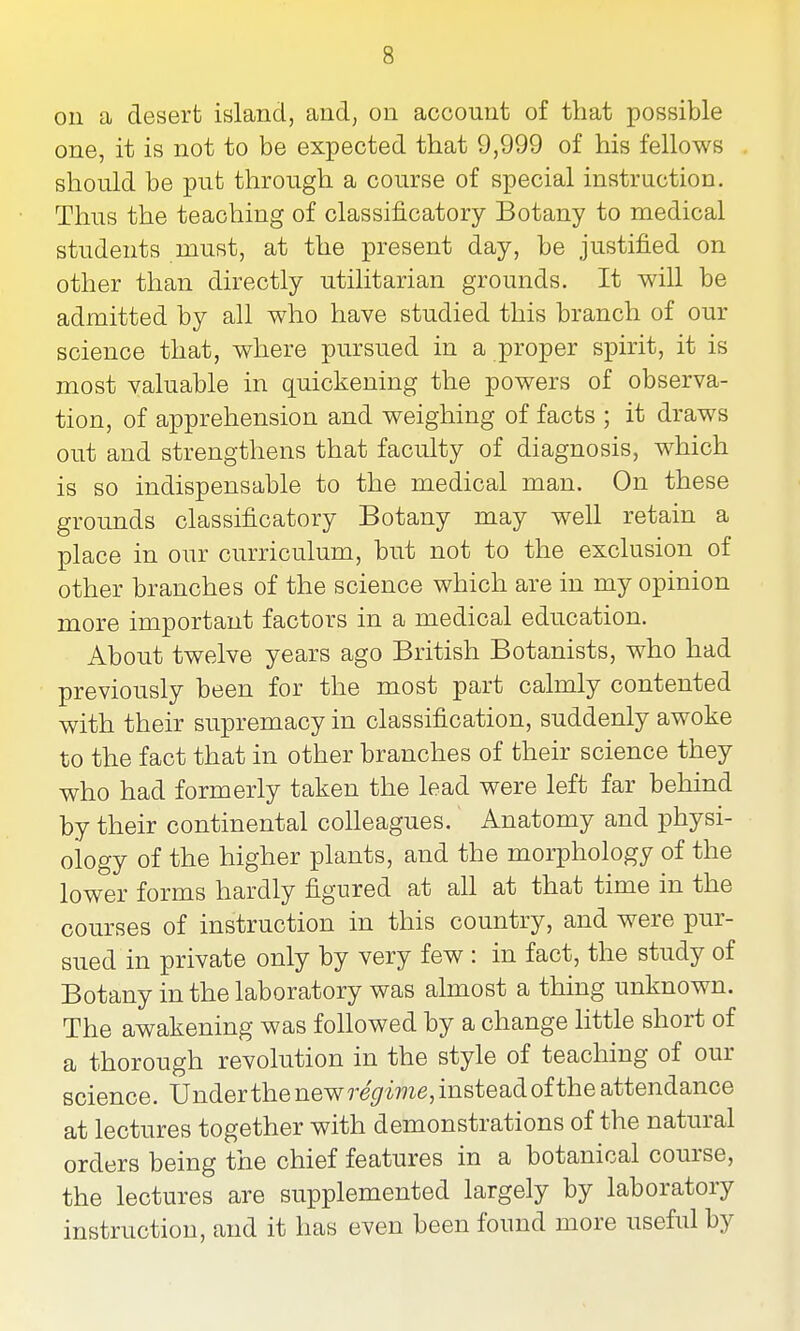 on a desert island, and, on account of that possible one, it is not to be expected that 9,999 of his fellows should be put through a course of special instruction. Thus the teaching of classificatory Botany to medical students must, at the present day, be justified on other than directly utilitarian grounds. It will be admitted by all who have studied this branch of our science that, where pursued in a proper spirit, it is most valuable in quickening the powers of observa- tion, of apprehension and weighing of facts ; it draws out and strengthens that faculty of diagnosis, which is so indispensable to the medical man. On these grounds classificatory Botany may well retain a place in our curriculum, but not to the exclusion of other branches of the science which are in my opinion more important factors in a medical education. About twelve years ago British Botanists, who had previously been for the most part calmly contented with their supremacy in classification, suddenly awoke to the fact that in other branches of their science they who had formerly taken the lead were left far behind by their continental colleagues. Anatomy and physi- ology of the higher plants, and the morphology of the lower forms hardly figured at all at that time in the courses of instruction in this country, and were pur- sued in private only by very few : in fact, the study of Botany in the laboratory was almost a thing unknown. The awakening was followed by a change little short of a thorough revolution in the style of teaching of our science. Under the ne^R regime, instead of the attendance at lectures together with demonstrations of the natural orders being the chief features in a botanical course, the lectures are supplemented largely by laboratory instruction, and it has even been found more useful by