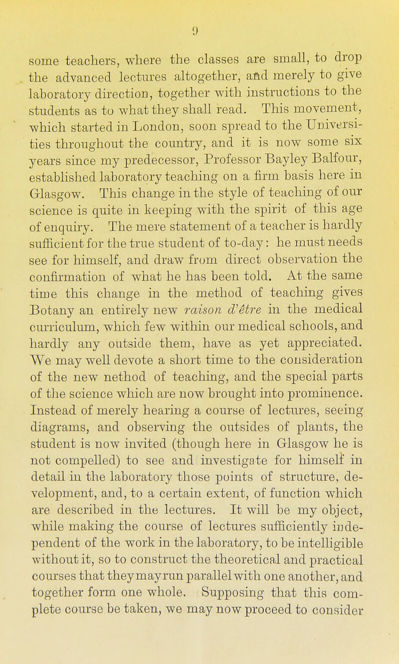 some teachers, where the classes are small, to drop the advanced lectm-es altogether, and merely to give laboratory direction, together with instructions to the students as to what they shall read. This movement, which started in London, soon spread to the Universi- ties throughout the country, and it is now some six years since my predecessor. Professor Bayley Balfour, estabhshed laboratory teaching on a firm basis here in Glasgow. This change in the style of teaching of our science is quite in keeping with the spirit of this age of enquiry. The mere statement of a teacher is hardly sufficient for the true student of to-day: he must needs see for himself, and draw from direct observation the confirmation of what he has been told. At the same time this change in the method of teaching gives Botany an entirely new raison d'Stre in the medical curriculum, which few within our medical schools, and hardly any outside them, have as yet appreciated. We may well devote a short time to the consideration of the new nethod of teaching, and the special parts of the science which are now brought into prominence. Instead of merely hearing a course of lectures, seeing diagrams, and observing the outsides of plants, the student is now invited (though here in Glasgow he is not compelled) to see and investigate for himself in detail in the laboratory those points of structure, de- velopment, and, to a certain extent, of function which are described in the lectures. It will be my object, while making the course of lectures sufficiently ii] de- pendent of the work in the laboratory, to be intelligible without it, so to construct the theoretical and practical courses that theymayrun parallel with one another, and together form one whole. Supposing that this com- plete course be taken, we may now proceed to consider