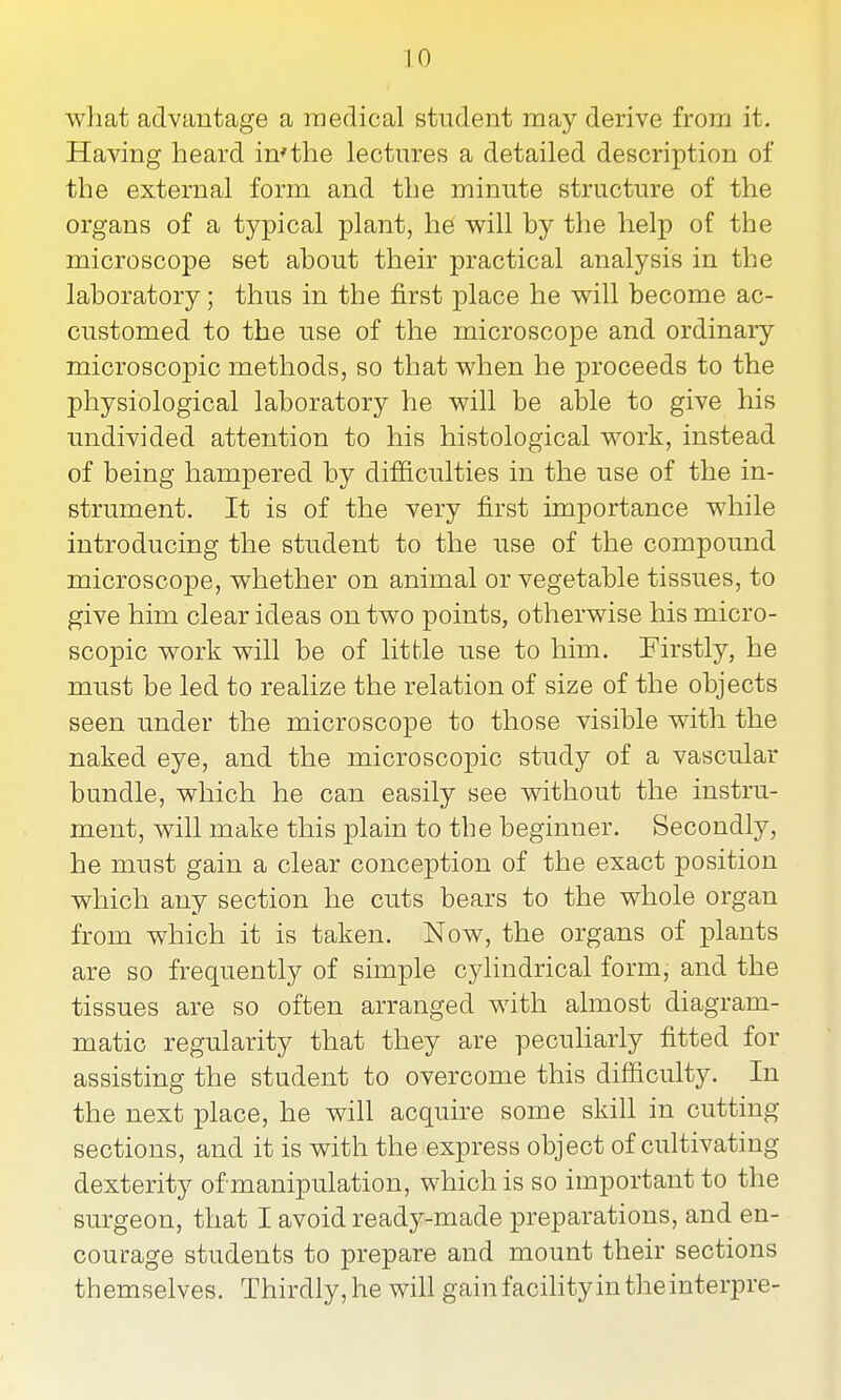 what advantage a medical student may derive from it. Having heard in*the lectures a detailed description of the external form and the minute structure of the organs of a typical plant, he will by the help of the microscope set about their practical analysis in the laboratory; thus in the first place he will become ac- customed to the use of the microscope and ordinary microscopic methods, so that when he proceeds to the physiological laboratory he will be able to give his undivided attention to his histological work, instead of being hampered by difficulties in the use of the in- strument. It is of the very first importance while introducing the student to the use of the compound microscope, whether on animal or vegetable tissues, to give him clear ideas on two points, otherwise his micro- scopic work will be of little use to him. Firstly, he must be led to realize the relation of size of the objects seen under the microscope to those visible with the naked eye, and the microscopic study of a vascular bundle, which he can easily see without the instru- ment, will make this plain to the beginner. Secondly, he must gain a clear conception of the exact position which any section he cuts bears to the whole organ from which it is taken. Now, the organs of plants are so frequently of simple cylindrical form, and the tissues are so often arranged with almost diagram- matic regularity that they are peculiarly fitted for assisting the student to overcome this difficulty. In the next place, he will acquire some skill in cutting sections, and it is with the express object of cultivating dexterity of manipulation, which is so important to the surgeon, that I avoid ready-made preparations, and en- courage students to prepare and mount their sections themselves. Thirdly, he will gainfacihtyintheinterpre-