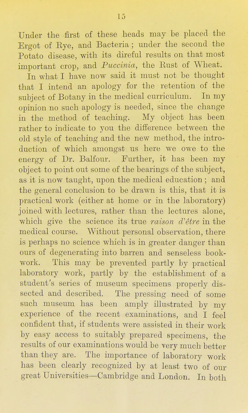 Under the first of these heads rocay be placed the Ergot of Eye, and Bacteria ; under the second the Potato disease, with its direful results on that most important crop, and Puccinia, the Eust of Wheat. In what I have now said it must not be thought that I intend an apology for the retention of the subject of Botany in the medical ciuTiculum. In my opinion no such apology is needed, since the change in the method of teaching. My object has been rather to indicate to you the difference between the old style of teaching and the new method, the intro- duction of which amongst us here we owe to the energy of Dr. Balfour. Further, it has been my object to point out some of the bearings of the subject, as it is now taught, upon the medical education ; and the general conclusion to be drawn is this, that it is practical work (either at home or in the laboratory) joined with lectures, rather than the lectures alone, which give the science its true raison d'etre in the medical course. Without personal observation, there is perhaps no science which is in greater danger than ours of degenerating into barren and senseless book- work. This may be prevented partly by practical laboratory work, partly by the estabhshment of a student's series of museum specimens properly dis- sected and described. The pressing need of some such museum has been amply illustrated by my experience of the recent examinations, and I feel confident that, if students were assisted in their work by easy access to suitably prepared specimens, the results of our examinations would be very much better than they are. The importance of laboratory work has been clearly recognized by at least two of our great Universities—Cambridge and London. In both