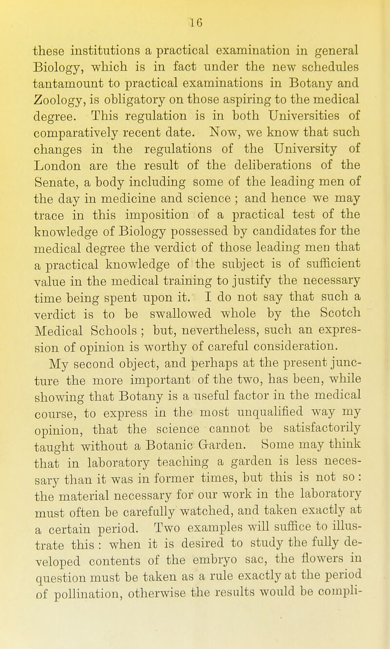 these institutions a practical examination in general Biology, which is in fact under the new schedules tantamount to practical examinations in Botany and Zoology, is obligatory on those aspiring to the medical degree. This regulation is in both Universities of comparatively recent date. Now, we know that such changes in the regulations of the University of London are the result of the deliberations of the Senate, a body including some of the leading men of the day in medicine and science ; and hence we may trace in this imposition of a practical test of the knowledge of Biology possessed by candidates for the medical degree the verdict of those leading men that a practical knowledge of the subject is of sufficient value in the medical training to justify the necessary time being spent upon it. I do not say that such a verdict is to be swallowed whole by the Scotch Medical Schools ; but, nevertheless, such an expres- sion of opinion is worthy of careful consideration. My second object, and perhaps at the present junc- ture the more important of the two, has been, while showing that Botany is a useful factor in the medical course, to express in the most unqualified way my opinion, that the science cannot be satisfactorily taught without a Botanic Garden. Some may think that in laboratory teaching a garden is less neces- sary than it was in former times, but this is not so : the material necessary for our work in the laboratory must often be carefally watched, and taken exactly at a certain period. Two examples will suffice to illus- trate this : when it is desired to study the fully de- veloped contents of the embryo sac, the flowers in question must be taken as a rule exactly at the period of pollination, otherwise the results would be compH-