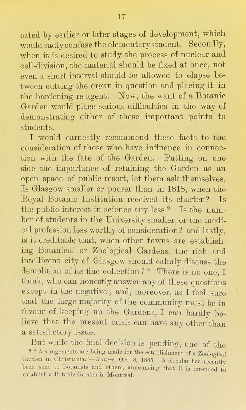 cated by earlier or later stages of development, which would sadly confuse the elementary student. Secondly, when it is desired to study the process of nuclear and cell-division, the material should be fixed at once, not even a short interval should be allowed to elapse be- tween cutting the organ in question and placing it in the hardening re-agent. Now, the want of a Botanic Garden would place serious difficulties in the way of demonstrating either of these important points to students. I would earnestly recommend these facts to the consideration of those who have influence in connec- tion with the fate of the Garden. Putting on one side the importance of retaining the Garden as an open space of public resort, let them ask themselves. Is Glasgow smaller or poorer than in 1818, when the Eoyal Botanic Institution received its charter ? Is the public interest in science any less ? Is the num- ber of students in the University smaller, or the medi- cal profession less worthy of consideration? and lastly, is it creditable that, when other towns are establish- ing Botanical or Zoological Gardens, the rich and intelligent city of Glasgow should calmly discuss the demolition of its fine collection ? * There is no one, I think, who can honestly answer any of these questions except in the negative ; and, moreover, as I feel sure that the large majority of the community must be in favour of keeping up the Gardens, I can hardly be- lieve that the present crisis can have any other than a satisfactory issue. But while the final decision is pending, one of the *  Arrangements are being made for the establishment of a Zoological Garden in C]mst\a,ma..—Kature, Oct. 8, 1885. A circular has recently been sent to Botanists and others, announcing that it is intended to establish a Botanic Garden in Montreal.