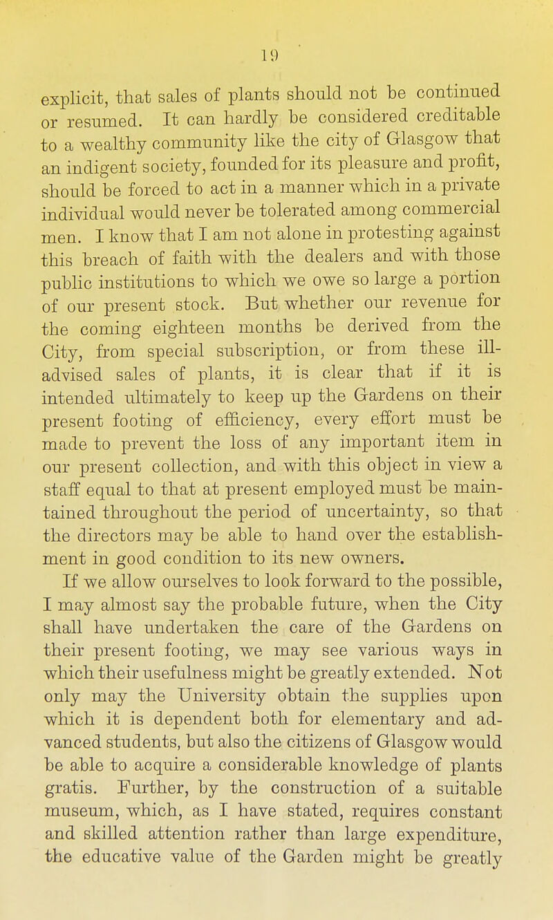 explicit, that sales of plants should not be continued or resumed. It can hardly be considered creditable to a wealthy community like the city of Glasgow that an indigent society, founded for its pleasure and profit, should be forced to act in a manner which in a private individual would never be tolerated among commercial men. I know that I am not alone in protesting against this breach of faith with the dealers and with those public institutions to which we owe so large a portion of our present stock. But whether our revenue for the coming eighteen months be derived from the City, from special subscription, or from these ill- advised sales of plants, it is clear that if it is intended ultimately to keep up the Gardens on their present footing of ef&ciency, every effort must be made to prevent the loss of any important item in our present collection, and with this object in view a staff equal to that at present employed must be main- tained throughout the period of uncertainty, so that the directors may be able to hand over the establish- ment in good condition to its new owners. If we allow ourselves to look forward to the possible, I may almost say the probable future, when the City shall have undertaken the care of the Gardens on their present footing, we may see various ways in which their usefulness might be greatly extended. Not only may the University obtain the supplies upon which it is dependent both for elementary and ad- vanced students, but also the citizens of Glasgow would be able to acquire a considerable knowledge of plants gratis. Further, by the construction of a suitable museum, which, as I have stated, requires constant and skilled attention rather than large expenditure, the educative value of the Garden might be greatly