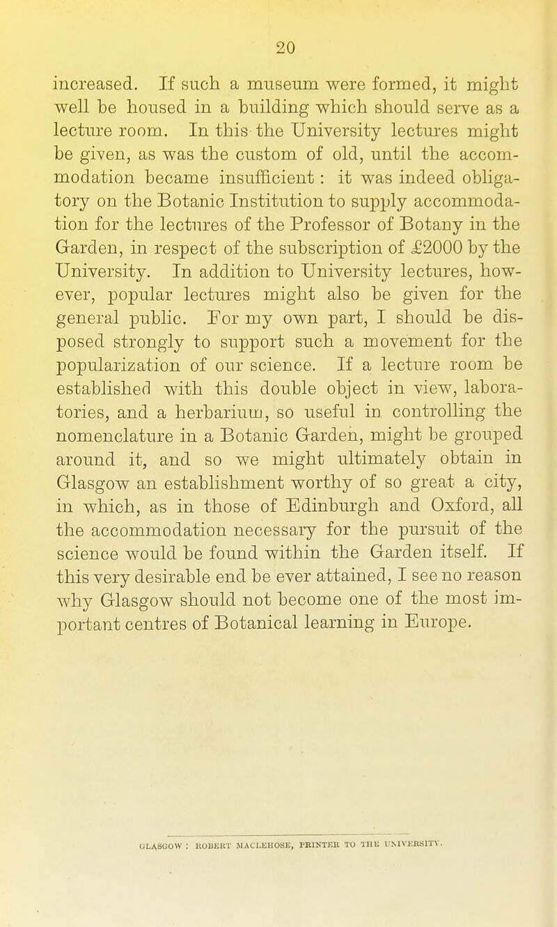 increased. If such a museum were formed, it might well be housed in a building which should serve as a lecture room. In this the University lectures might be given, as was the custom of old, until the accom- modation became insufficient: it was indeed obliga- tory on the Botanic Institution to supply accommoda- tion for the lectures of the Professor of Botany in the Garden, in respect of the subscription of JS2000 by the University. In addition to University lectures, how- ever, popular lectures might also be given for the general public. For my own part, I should be dis- posed strongly to support such a movement for the popularization of our science. If a lecture room be established with this double object in view, labora- tories, and a herbarium, so useful in controlling the nomenclature in a Botanic Garden, might be grouped around it, and so we might ultimately obtain in Glasgow an establishment worthy of so great a city, in which, as in those of Edinburgh and Oxford, all the accommodation necessary for the pursuit of the science would be found within the Garden itself. If this very desirable end be ever attained, I see no reason why Glasgow should not become one of the most im- portant centres of Botanical learning in Europe. GLASGOW : UOBEBT MACLKHOSB, PRINTER TO THE UMVERSm.