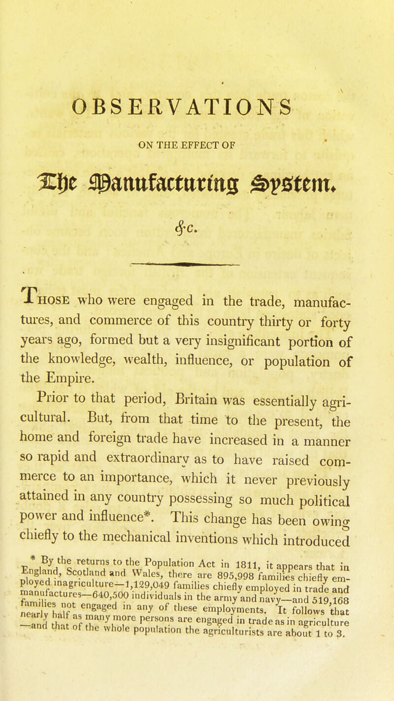ON THE EFFECT OF Phose who were engaged in the trade, manufac- tui-es, and commerce of this countiy thirty or forty years ago, formed but a very insignificant portion of the knowledge, wealth, influence, or population of the Empire. Prior to that period, Britain was essentially agri- cultural. But, from that time to the present, the home and foreign trade have increased in a manner so rapid and extraordinary as to have raised com- merce to an importance, which it never previously attained in any country possessing so much political power and influence*. This change has been owing chiefly to the mechanical inventions which introduced * By the returns to the Population Act in 1811. it apnears that in England, Scotland and Wales, there are 895,998 kmS efly em- ploycd .nagnculture-1,129,049 families chiefly employed in trade and manufactures-640,500 individuals in the army and navy-and Sl9 168 neTrWhair.^'^^'^' '^ ^'^^ employ'ments. it ?olfows that -and th^[ o T^'^^T ^^'T' 't '8^^^ -'^^^ agriculture
