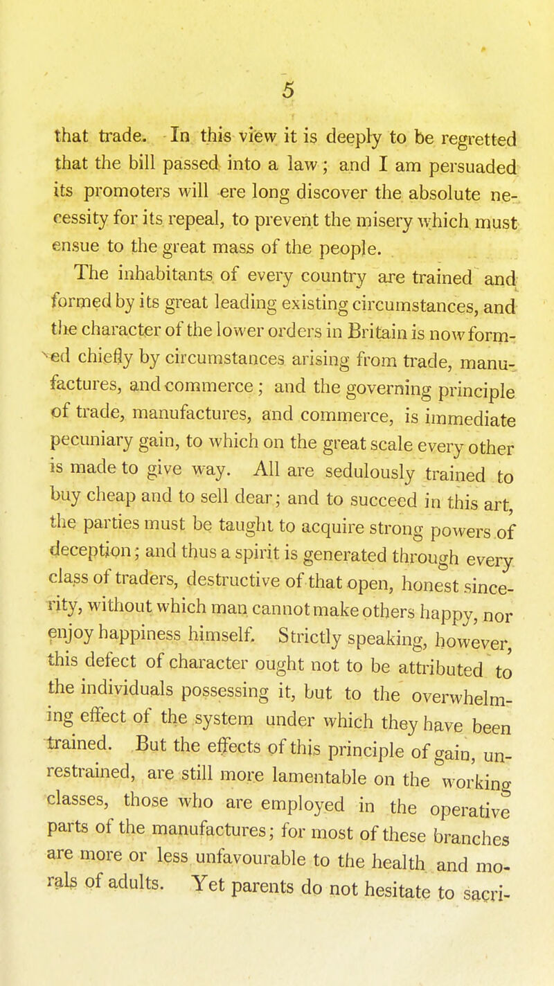 that trade. In this view it is deepty to be regretted that the bill passed into a law; and I am persuaded its promoters will ere long discover the absolute ne- cessity for its repeal, to prevent the misery which must ensue to the great mass of the people. The inhabitants, of every country are trained and formed by its great leading existing circumstances, and tlie character of the lower orders in Britain is nowform- ^«d chiefly by circumstances arising from trade, manu- factures, and commerce; and the governing principle of trade, manufactures, and commerce, is immediate pecuniary gain, to which on the great scale every other is made to give way. All are sedulously trained to buy cheap and to sell dear; and to succeed in this art the parties must be taught to acquire strong powers of deception; and thus a spirit is generated through every class of traders, destructive of that open, honest since- rity, without which man cannot make others happy, nor enjoy happiness himself. Strictly speaking, however, this defect of character ought not to be attributed to the individuals possessing it, but to the overwhelm- ing effect of the system under which they have been trained. But the effects of this principle of gain, un- restrained, are still more lamentable on the''working classes, those who are employed in the operative parts of the manufactures; for most of these branches are more or less unfavourable to the health and mo- rals of adults. Yet parents do not hesitate to sagri-