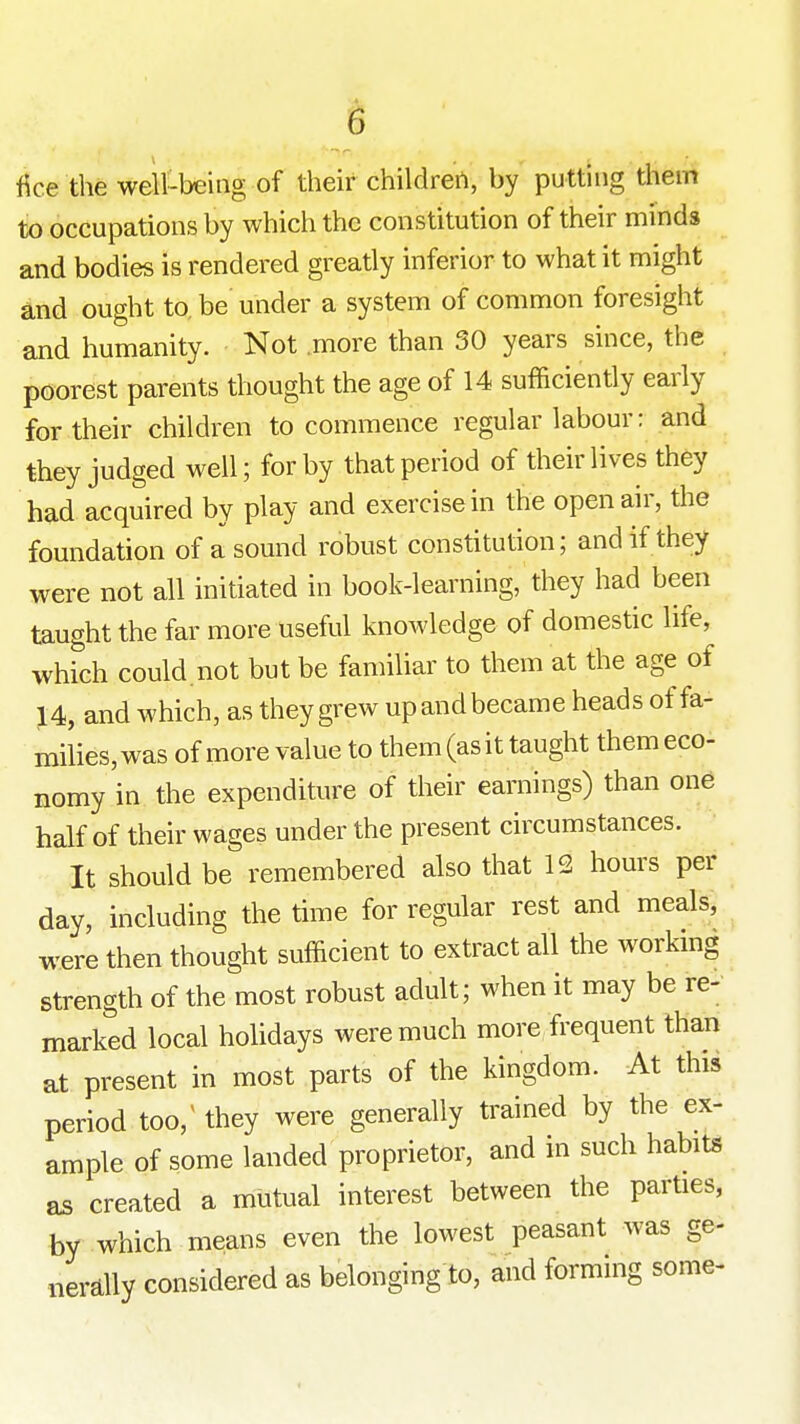 fice the well-being of their childrert, by putting them to occupations by which the constitution of their minds and bodies is rendered greatly inferior to what it might and ought to, be under a system of common foresight and humanity. Not more than 30 years since, the poorest parents thought the age of 14 sufficiently early for their children to commence regular labour: and they judged well; for by that period of their lives they had acquired by play and exercise in the open air, the foundation of a sound robust constitution; and if they were not all initiated in book-learning, they had been taught the far more useful knowledge of domestic life, which could not but be familiar to them at the age of 14, and which, as they grew upandbecame heads of fa- milies, was of more value to them (as it taught them eco- nomy in the expenditure of their earnings) than one half of their wages under the present circumstances. It should be remembered also that 12 hours per day, including the time for regular rest and meals, were then thought sufficient to extract all the workmg strength of the most robust adult; when it may be re- marked local holidays were much more frequent than at present in most parts of the kingdom. At this period too, they were generally trained by the ex- ample of some landed proprietor, and in such habits as created a mutual interest between the parties, by which means even the lowest peasant was ge- nerally considered as belonging to, and forming some-