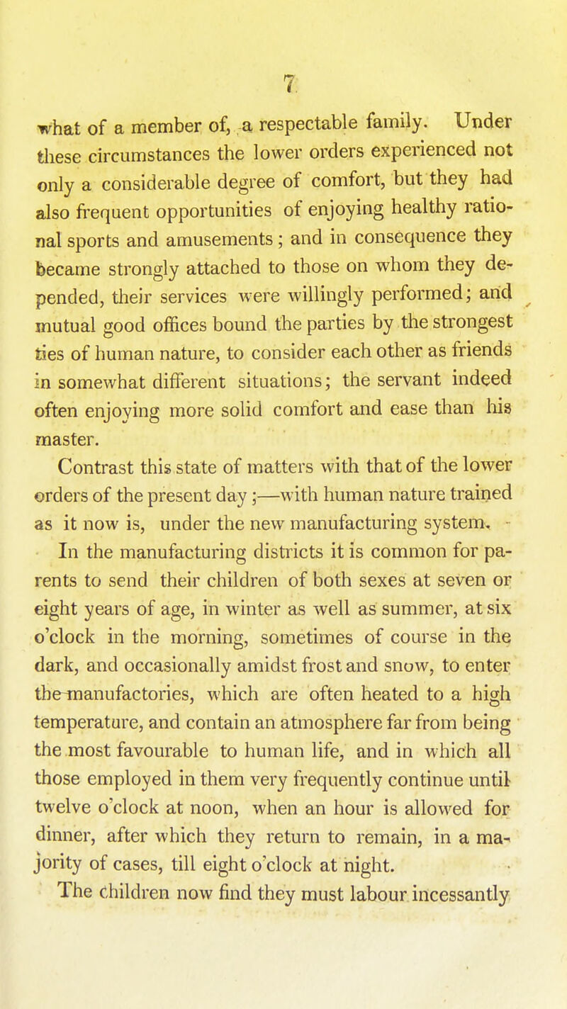 7; what of a member of, a respectable family. Under these circumstances the lower orders experienced not only a considerable degree of comfort, but they had also frequent opportunities of enjoying healthy ratio- nal sports and amusements; and in consequence they became strongly attached to those on whom they de- pended, their services were willingly performed; arid mutual good offices bound the parties by the strongest ties of human nature, to consider each other as friends in somewhat different situations; the servant indeed often enjoying more solid comfort and ease than liis master. Contrast this state of matters with that of the lower orders of the present day;—with human nature trained as it now is, under the new manufacturing system, • In the manufacturing districts it is common for pa- rents to send their children of both sexes at seven or eight years of age, in winter as well as summer, at six o'clock in the morning, sometimes of course in the dark, and occasionally amidst frost and snow, to enter tbe-rnanufactories, which are often heated to a high temperature, and contain an atmosphere far from being the most favourable to human life, and in which all those employed in them very frequently continue until twelve o'clock at noon, when an hour is allowed for dinner, after which they return to remain, in a ma^ jority of cases, till eight o'clock at night. The Children now find they must labour incessantly