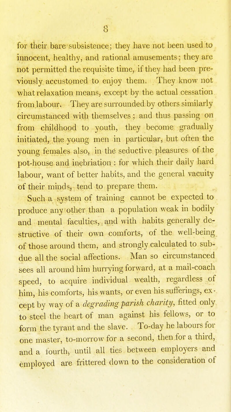 for their bare subsistence; they have not been used to innocent, healthy, and rational amusements; they are not permitted the requisite time, if they had been pre- viously accustomed to enjoy them. They know not what relaxation means, except by the actual cessation from.labour. They are surrounded by others similarly circumstanced with themselves; and thus passing on from childhood to youth, they become gi^adually initiated, the young men in particuJar^ but often the young females also, in th6 seductive pleasures of the pot-house and inebriation : for which their daily hard labour, want of better habits, and the general vacuity of their minds, tend to prepare them. Such a system of training cannot be expected to produce any other than a population weak in bodily and mental faculties, and with habits generally der structive of their own comforts, of the well-being of those around them, and strongly calculated to sub- due all the social affections. Man so circumstanced sees all around him hurrying forward, at a mail-coach speed, to acquire individual wealth, regardless of him, his comforts, his wants, or even his sufferings, ex- cept by way of a degrading parish charity, fitted only to steel the heart of man against his fellows, or to form the tyrant and the slave. To-day he labours for one master, to-morrow for a second, then for a third, and a fourth-, until all ties between employers and employed are frittered down to the consideration of