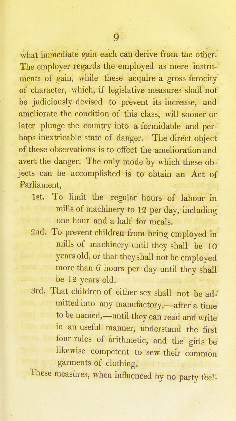 what immediate gain each can derive from the other. The employer regards the employed as mere instru- ments of gain, while these acquire a gross ferocity of character, which, if legislative measures shall not be judiciously devised to prevent its increase, and ameliorate the condition of this class, will sooner or later plunge the countiy into a formidable and per- haps inextricable state of danger. The direct object of these observations is to effect the amelioration and avert the danger. The only mode by which these ob- jects can be accomplished is to obtain an Act of Parliament, 1st. To limit the regular hours of labour in mills of machinery to 12 per day, including one hour and a half for meals. 2nd. To prevent children from being employed in mills of machinery until they shall be 10 years old, or that they shall not be employed more than 6 hours per day until they shall be 12 years old. 3rd. That children of either sex shall not be ad- mitted into any manufactory,—after a time to be named,—until they can read and write in an useful manner, understand the first four rules of arithmetic, and the girls be likewise competent to sew their common garments of clothing. These measures, when influenced by no party fee^-