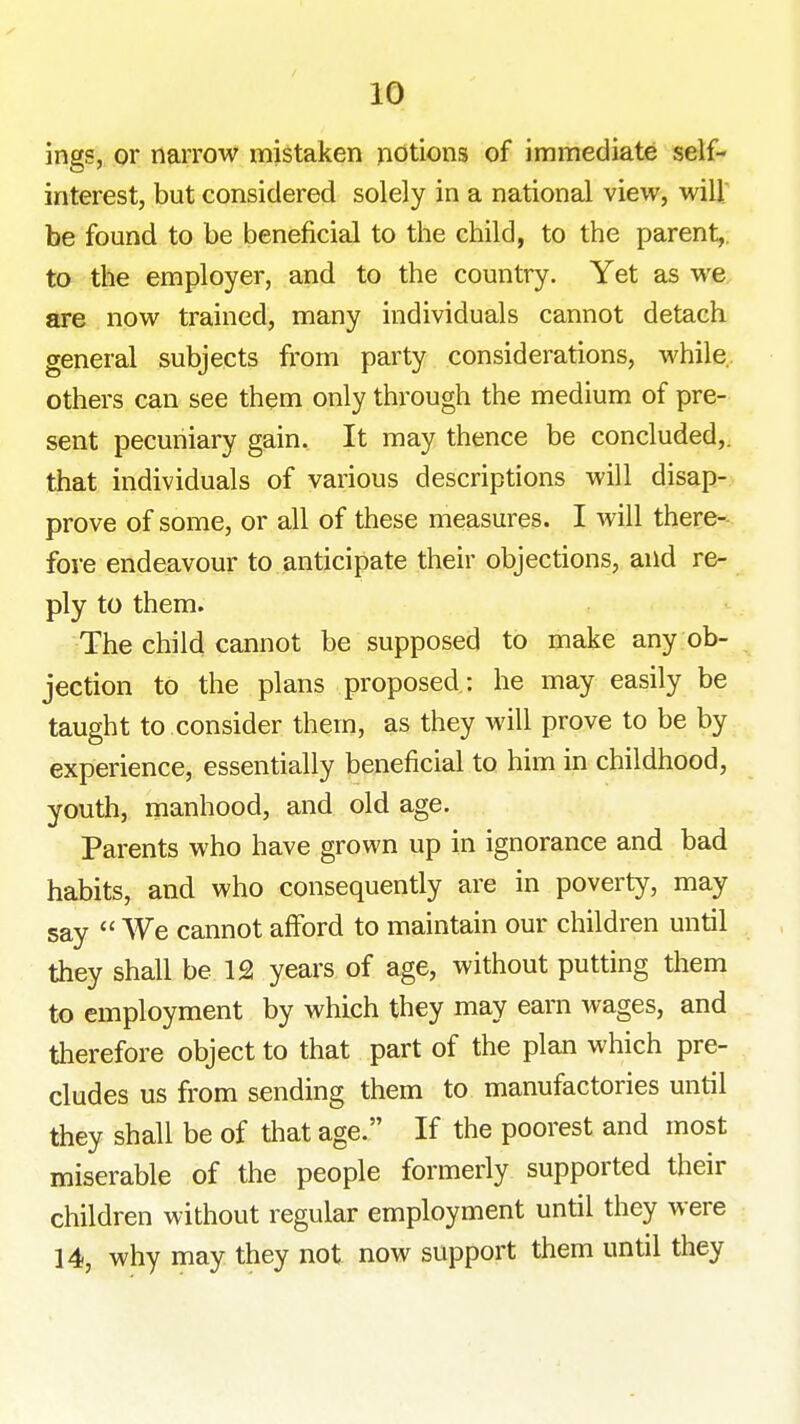 ings, or narrow mistaken potions of immediate self- interest, but considered solely in a national view, will be found to be beneficial to the child, to the parent,, to the employer, and to the country. Yet as we are now trained, many individuals cannot detach general subjects from party considerations, while, others can see them only through the medium of pre- sent pecuniary gain. It may thence be concluded,, that individuals of various descriptions will disap- prove of some, or all of these measures. I will there- fore endeavour to anticipate their objections, and re- ply to them. The child cannot be supposed to make any ob- jection to the plans proposed : he may easily be taught to consider them, as they will prove to be by experience, essentially beneficial to him in childhood, youth, manhood, and old age. Parents who have grown up in ignorance and bad habits, and who consequently are in poverty, may say  We cannot afford to maintain our children until they shall be 12 years of age, without putting them to employment by which they may earn wages, and therefore object to that part of the plan which pre- cludes us from sending them to manufactories until they shall be of that age. If the poorest and most miserable of the people formerly supported their children without regular employment until they were 14, why may they not now support them until they