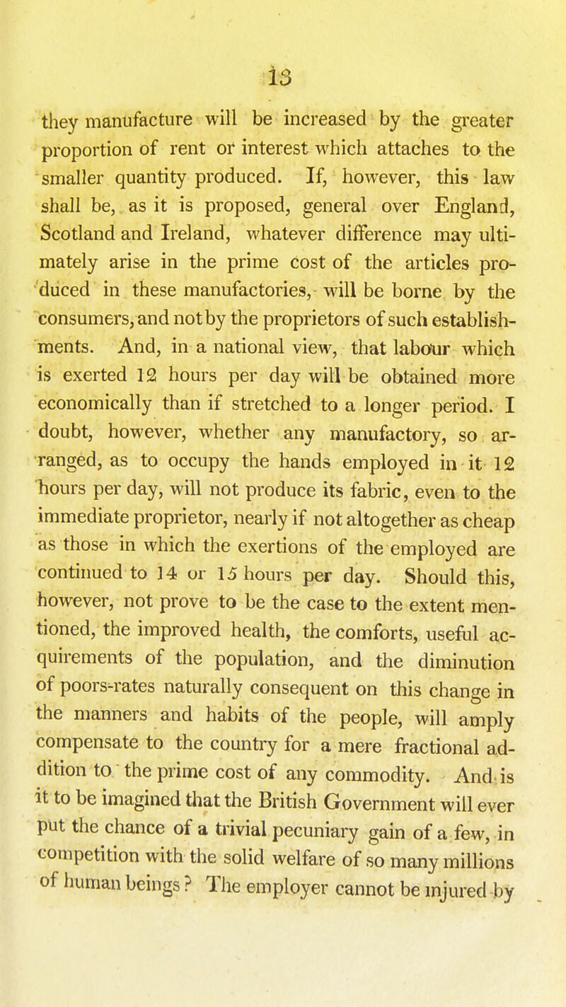 they manufacture will be increased by the greater proportion of rent or interest which attaches to the smaller quantity produced. If, however, this law shall be, as it is proposed, general over England, Scotland and Ireland, whatever difference may ulti- mately arise in the prime cost of the articles pro- duced in these manufactories, will be borne by the consumers, and not by the proprietors of such establish- ments. And, in a national view, that labotir which is exerted 12 hours per day will be obtained more economically than if stretched to a longer period. I doubt, however, whether any manufactory, so ar- ranged, as to occupy the hands employed in it 12 hours per day, will not produce its fabric, even to the immediate proprietor, nearly if not altogether as cheap as those in which the exertions of the employed are continued to 14 or 15 hours per day. Should this, however, not prove to be the case to the extent men- tioned, the improved health, the comforts, useful ac- quirements of the population, and the diminution of poors^rates naturally consequent on tliis change in the manners and habits of the people, will amply compensate to the country for a mere fractional ad- dition to the prime cost of any commodity. And-is it to be imagined tliat the British Government will ever put the chance of a trivial pecuniary gain of a few, in competition with the solid welfare of so many millions of human beings ? The employer cannot be mjured by