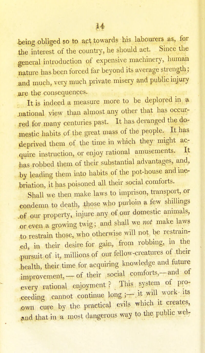 •being obliged so to act towards his labourers as, for the interest of the country, he should act. Since the general introduction of expensive machinery, human nature has been forced far beyond its average strength; and much, very much private misery and public injury are the consequences. It is indeed a measure more to be deplored in a jiational yiew than almost any other that has occur- red for many centuries past. It has deranged the do- mestic habits of the great mass of the people. It has deprived them of the time in which they might ac- quire instruction, or enjoy rational amusements. It has robbed them of their substantial advantages, and, by leading them into habits of the pot-house and ine- briation, it has poisoned all their social comforts. Shall we then make laws to imprison, transport, or condemn to death, those who purloin a few shiUings of our property, injure any of our domestic animals, or even a growing t^vig; and shall we not make laws •to restrain those, who otherwise will not be restram- ed, in their desire for gain, from robbing, m the pursuit of it, millions of our fellow-creatures of their iiealth, their time for acquiring knowledge and future improvement, —of their social comforts,-and of every rational enjoyment ? This system of pro- ceeding cannot continue long ;-,it will work-its iown cure by the practical evils which it creates, and that in a most dangerous way to the public wel.